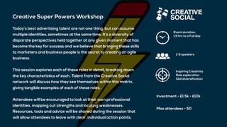 Creative Super Powers Workshop
Today’s best advertising talent are not one thing, but can assume
multiple identities, sometimes at the same time. It’s a diversity of
disparate perspectives held together at any given moment that has
become the key for success and we believe that bringing these skills
to marketers and business people is the secret to creating an agile
business.
This session explores each of these roles in detail, breaking down
the key characteristics of each. Talent from the Creative Social
network will discuss how they see themselves within this matrix,
giving tangible examples of each of these roles.
Attendees will be encouraged to look at their own professional
identities, mapping out strengths and locating weaknesses.
Resources, tools and advice will be shared during the session that
will allow attendees to leave with clear, individual action points.
Event duration:
1.5 hrs to a Full day
1-5 speakers
Inspiring Creativity
Role exploration
Skill diversification
Investment - £1.5k - £10k
Max attendees - 50
 