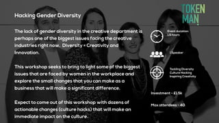 Hacking Gender Diversity
The lack of gender diversity in the creative department is
perhaps one of the biggest issues facing the creative
industries right now. Diversity = Creativity and
Innovation.
This workshop seeks to bring to light some of the biggest
issues that are faced by women in the workplace and
explore the small changes that you can make as a
business that will make a significant difference.
Expect to come out of this workshop with dozens of
actionable changes (culture hacks) that will make an
immediate impact on the culture.
Event duration:
1.5 hours
Tackling Diversity
Culture Hacking
Inspiring Creativity
Investment - £1.5k
1 Speaker
Max attendees - 40
 