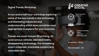 Digital Trends Workshop
A two and a half hour workshop exploring
some of the key trends in the technology
and marketing industries and
understanding which ones would be most
appropriate to explore for your business.
Trends we cover include 3D printing, AI,
autonomous vehicles, blended reality,
disappearing technology, live streaming,
smart materials, snackable content and
wearable tech.
Event duration:
2.5 hours
1-2 speakers
Inspiring Creativity
Agility
Innovation
Skill Exploration
Investment - £2.5k
Max attendees - 40
 