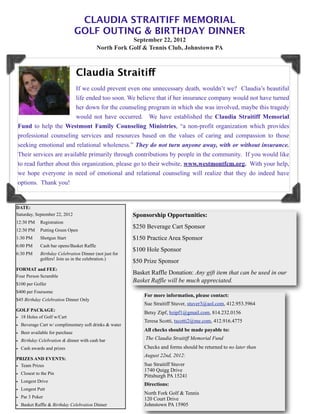 CLAUDIA STRAITIFF MEMORIAL
                                GOLF OUTING & BIRTHDAY DINNER
                                                       September 22, 2012
                                           North Fork Golf & Tennis Club, Johnstown PA



                                Claudia Straitiff
                        If we could prevent even one unnecessary death, wouldn’t we? Claudia’s beautiful
                        life ended too soon. We believe that if her insurance company would not have turned
                        her down for the counseling program in which she was involved, maybe this tragedy
                        would not have occurred. We have established the Claudia Straitiff Memorial
Fund to help the Westmont Family Counseling Ministries, “a non-profit organization which provides
professional counseling services and resources based on the values of caring and compassion to those
seeking emotional and relational wholeness.” They do not turn anyone away, with or without insurance.
Their services are available primarily through contributions by people in the community. If you would like
to read further about this organization, please go to their website, www.westmontfcm.org. With your help,
we hope everyone in need of emotional and relational counseling will realize that they do indeed have
options. Thank you!


DATE:
Saturday, September 22, 2012                            Sponsorship Opportunities:
12:30 PM    Registration
                                                        $250 Beverage Cart Sponsor
12:30 PM    Putting Green Open
1:30 PM     Shotgun Start                               $150 Practice Area Sponsor
6:00 PM     Cash bar opens/Basket Raffle
                                                        $100 Hole Sponsor
6:30 PM     Birthday Celebration Dinner (not just for
            golfers! Join us in the celebration.)
                                                        $50 Prize Sponsor
FORMAT and FEE:
                                                        Basket Raffle Donation: Any gift item that can be used in our
Four Person Scramble
                                                        Basket Raffle will be much appreciated.
$100 per Golfer
$400 per Foursome
                                                            For more information, please contact:
$45 Birthday Celebration Dinner Only
                                                            Sue Straitiff Stuver, stuver3@aol.com, 412.953.5964
GOLF PACKAGE:
                                                            Betsy Zipf, bzipf1@gmail.com, 814.232.0156
• 18 Holes of Golf w/Cart
                                                            Teresa Scotti, tscotti2@me.com, 412.916.4775
• Beverage Cart w/ complimentary soft drinks & water
                                                            All checks should be made payable to:
• Beer available for purchase
                                                             The Claudia Straitiff Memorial Fund
• Birthday Celebration & dinner with cash bar
• Cash awards and prizes                                    Checks and forms should be returned to no later than
                                                            August 22nd, 2012:
PRIZES AND EVENTS:
• Team Prizes                                               Sue Straitiff Stuver
                                                            1740 Quigg Drive
• Closest to the Pin                                        Pittsburgh PA 15241
• Longest Drive
                                                            Directions:
• Longest Putt
                                                            North Fork Golf & Tennis
• Par 3 Poker                                               120 Court Drive
• Basket Raffle & Birthday Celebration Dinner               Johnstown PA 15905
 