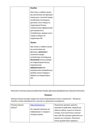 Ошибка
При этом, в любом случае,
мы выполняем все функции
связанные с оплатой товара
китайскому поставщику,
доставке этого товара на
территорию России,
таможенному оформлению
для внутреннего
потребления, вводом этого
товара в оборот на
территории РФ.
Правка
При этом, в любом случае,
мы выполняем все
функции, связанные с
оплатой товара
китайскому поставщику,
доставкой этого товара
на территорию России,
таможенном
оформлением для
внутреннего потребления,
вводом этого товара в
оборот на территории
РФ.
Качество текстов оценила редактор Студии Дмитрия Димбровского Гаевская Светлана.
Продажи
Умение описать выгоды товара или услуги максимально точно и лаконично – бесценно.
Узнайте о своих возможностях, пока вас не превзошли конкуренты.
Почему именно
сейчас?
http://cstransit.ru/
На главной странице нет
информации о скидках и
текущих акциях.
Покупатель должен захотеть
произвести действие, первый шаг
именно сейчас, иначе он понесет
потери. Если посетитель покинет
ваш сайт без целевых действий, вы
можете его потерять. Поэтому в
тексте должен быть призыв к
 