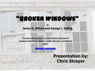 “Broken Windows”
by

James Q. Wilson and George L. Kelling
A study and analysis of urban police foot patrol
implementation to address public disorder and violent
crime.
Broken Windows

Presentation by:
Chris Strayer

 