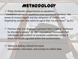 Methodology
 Philip Zombardo –experiments on vandalism
“vandalism can occur anywhere once communal barriers – the
sense of mutual regard and the obligation of civility – are
lowered by actions that seem to signal that ‘no one cares’” (p.31)
 Premise that one of people’s greatest fears is being “bothered
by disorderly people” (p. 30) + conceptual framework that
individuals will conform to societally established norms, if
these norms are signaled within the environment.
 Wilson & Kelling utilized first hand
observation, interviews, and surveys to collect data.

 