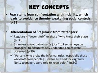 Key Concepts
• Fear stems from confrontation with incivility, which
leads to avoidance thereby weakening social controls
(p.33)
• Differentiation of “regulars” from “strangers”
 Regulars = “decent folk” or those “who knew their place
(p. 30)
 Strangers = foot patrolman’s jobs “to keep an eye on
strangers” to ensure widely understood rules were
observed (p.30)
 “Persons who broke the informal rules, especially those
who bothered people *…} were arrested for vagrancy.
Noisy teenagers were told to keep quiet.” (p.30)

 