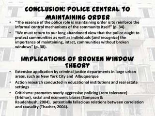 Conclusion: Police Central to
Maintaining Order

• “The essence of the police role is maintaining order is to reinforce the
informal control mechanisms of the community itself” (p. 34).
• “We must return to our long abandoned view that the police ought to
protect communities as well as individuals [and recognize] the
importance of maintaining, intact, communities without broken
windows” (p. 38).

Implications of Broken Window
Theory
• Extensive application by criminal justice departments in large urban
areas, such as New York City and Albuquerque
• Action research conducted in educational institutions and real estate
settings
• Criticisms: promotes overly aggressive policing (zero tolerance)
(Sridhar), racial and economic biases (Sampson &
Raudenbush, 2004), potentially fallacious relations between correlation
and causality (Thacher, 2004).

 