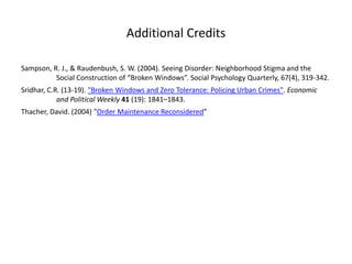 Additional Credits
Sampson, R. J., & Raudenbush, S. W. (2004). Seeing Disorder: Neighborhood Stigma and the
Social Construction of “Broken Windows”. Social Psychology Quarterly, 67(4), 319-342.

Sridhar, C.R. (13-19). "Broken Windows and Zero Tolerance: Policing Urban Crimes". Economic
and Political Weekly 41 (19): 1841–1843.
Thacher, David. (2004) "Order Maintenance Reconsidered”

 