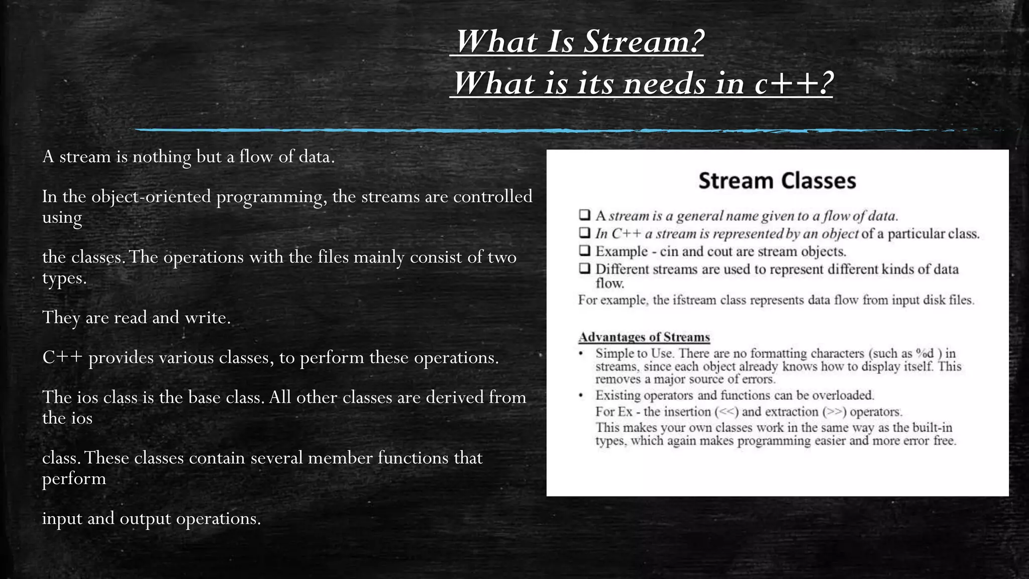 What Is Stream?
What is its needs in c++?
A stream is nothing but a flow of data.
In the object-oriented programming, the streams are controlled
using
the classes.The operations with the files mainly consist of two
types.
They are read and write.
C++ provides various classes, to perform these operations.
The ios class is the base class.All other classes are derived from
the ios
class.These classes contain several member functions that
perform
input and output operations.
 