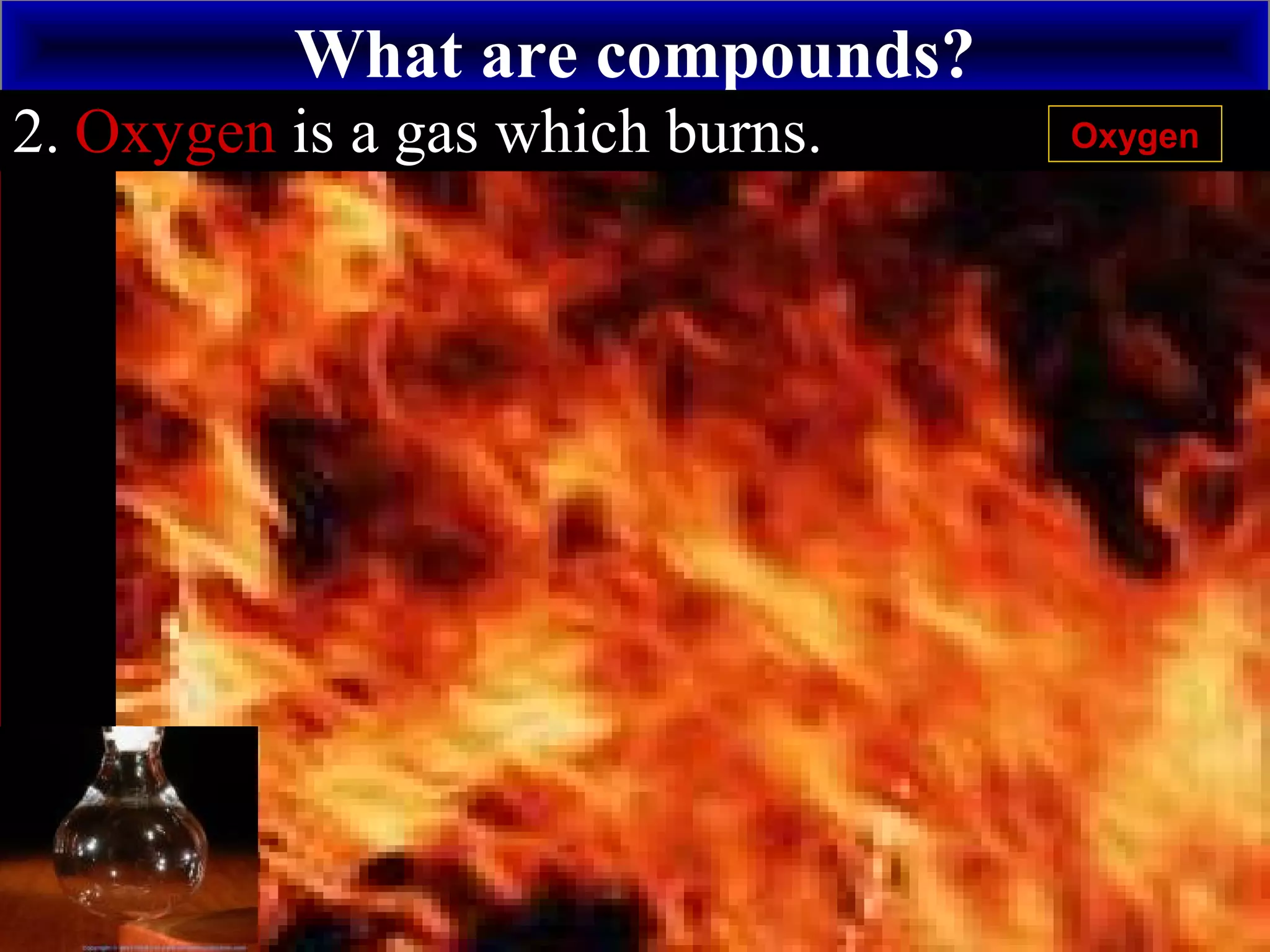 What are compounds?
+
Hydrogen2. Oxygen is a gas which burns. Oxygen
 