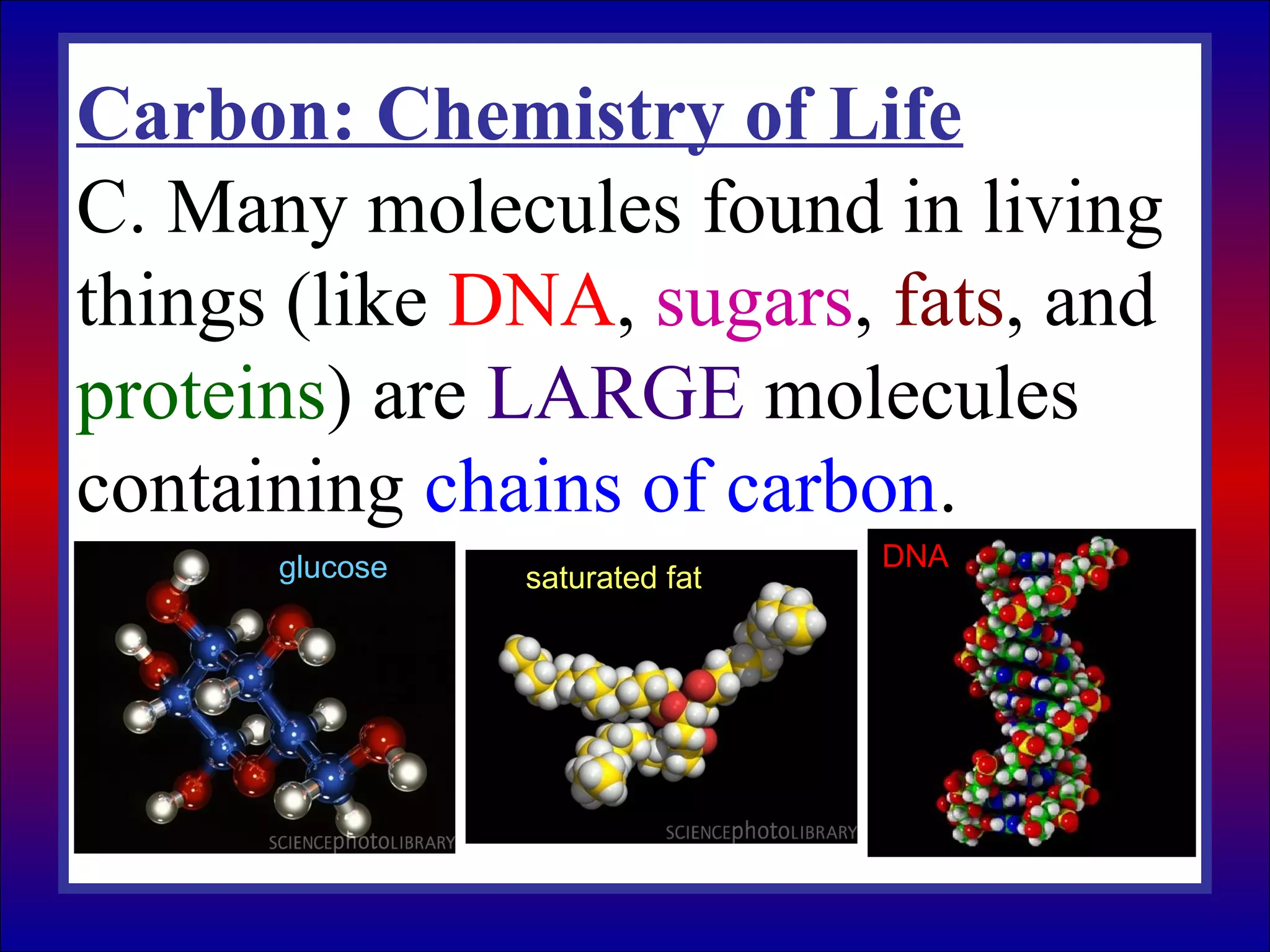 Carbon: Chemistry of Life
C. Many molecules found in living
things (like DNA, sugars, fats, and
proteins) are LARGE molecules
containing chains of carbon.
glucose saturated fat
DNA
 