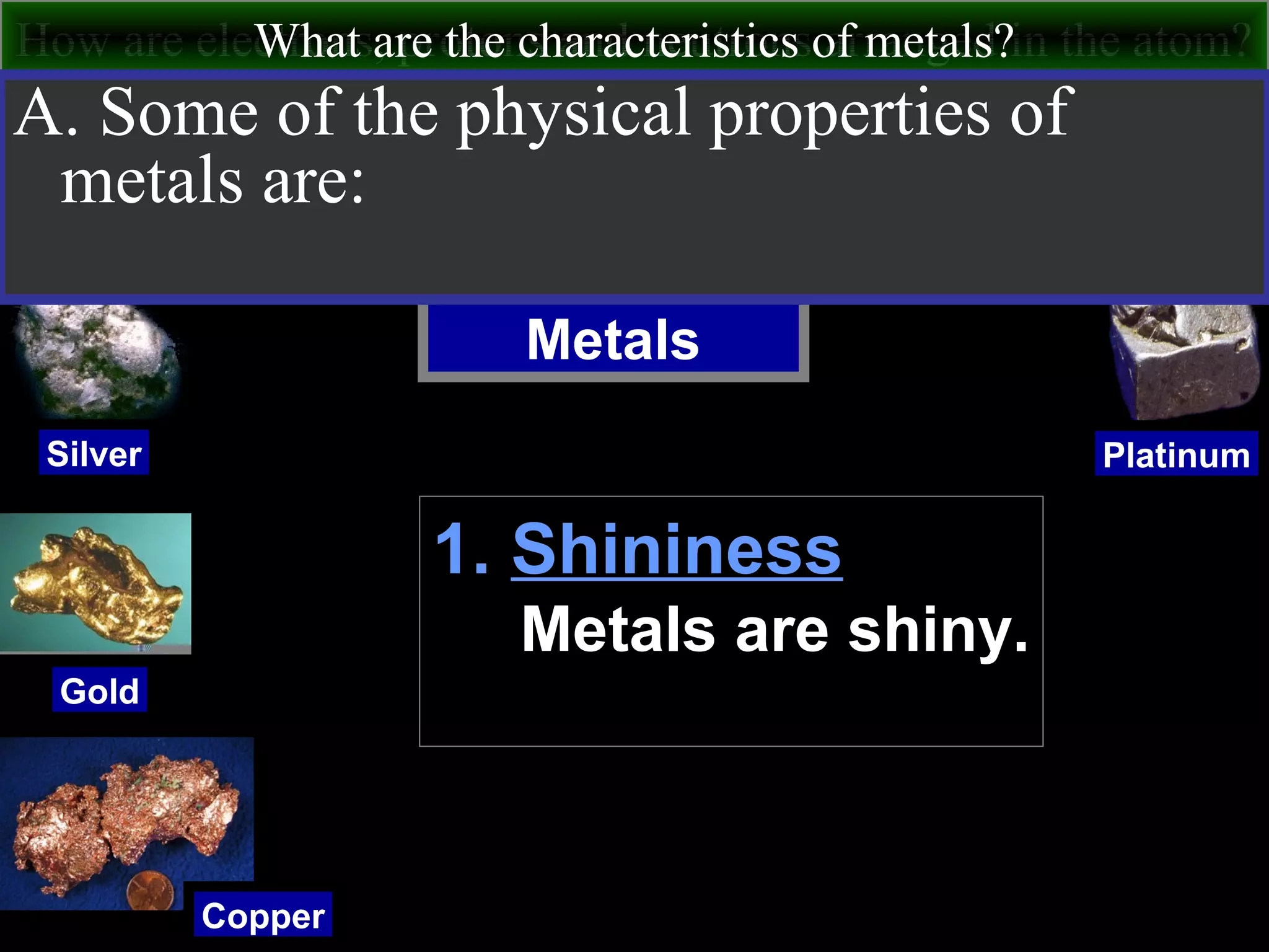How are electrons, protons and neutrons arranged in the atom?What are the characteristics of metals?
Metals
Silver
Gold
Copper
Platinum
A. Some of the physical properties of
metals are:
1. Shininess
Metals are shiny.
 