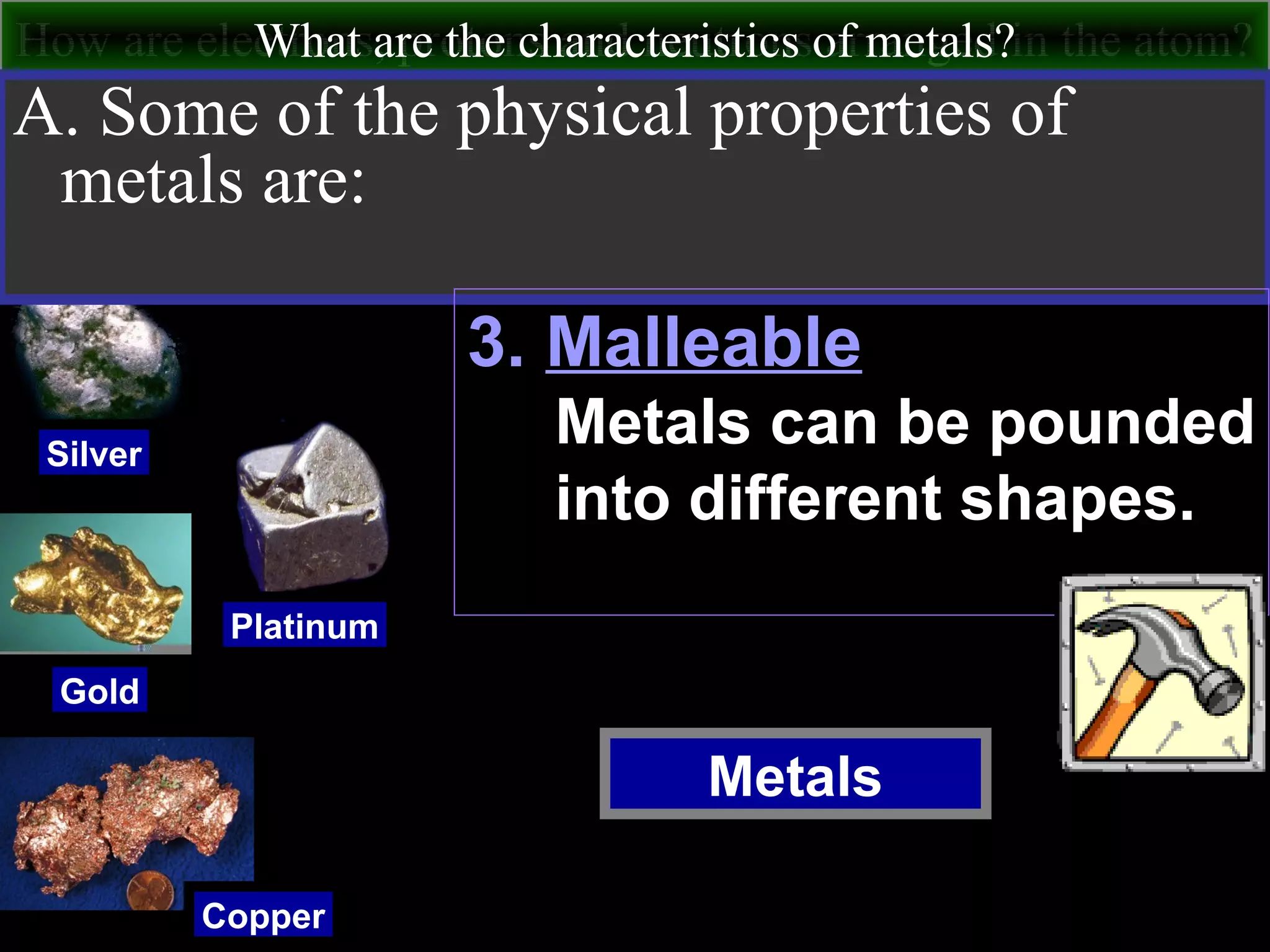 How are electrons, protons and neutrons arranged in the atom?What are the characteristics of metals?
Metals
Silver
Gold
Copper
Platinum
A. Some of the physical properties of
metals are:
3. Malleable
Metals can be pounded
into different shapes.
 