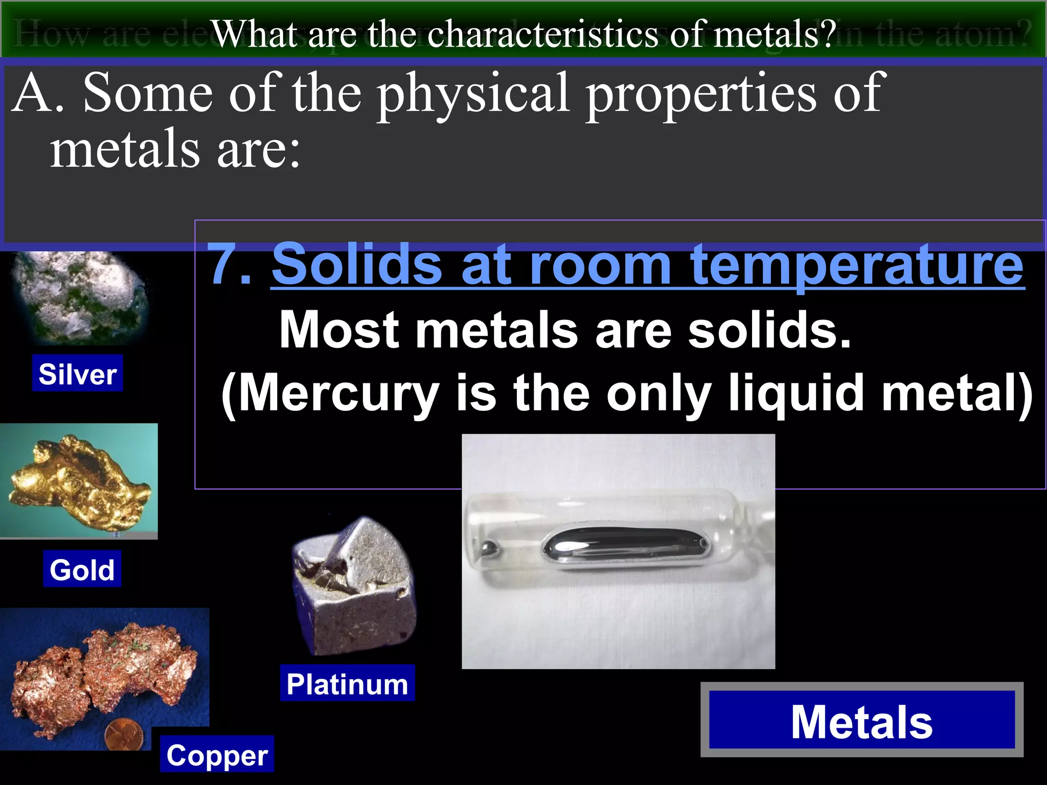 How are electrons, protons and neutrons arranged in the atom?What are the characteristics of metals?
Metals
Silver
Gold
Copper
Platinum
A. Some of the physical properties of
metals are:
7. Solids at room temperature
Most metals are solids.
(Mercury is the only liquid metal)
 