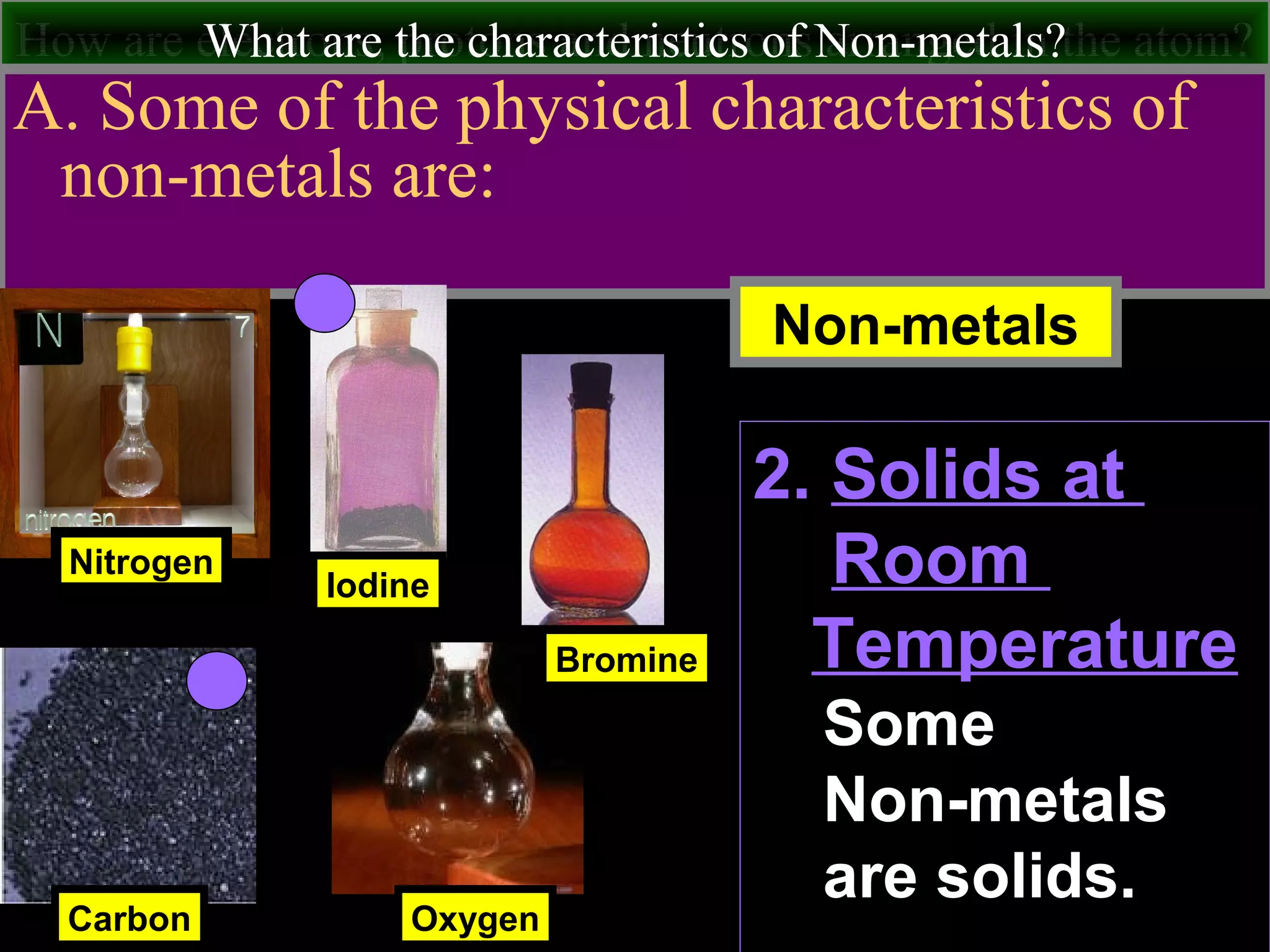 How are electrons, protons and neutrons arranged in the atom?What are the characteristics of Non-metals?
A. Some of the physical characteristics of
non-metals are:
Nitrogen
Carbon
Iodine
Non-metals
Oxygen
Bromine
2. Solids at
Room
Temperature
Some
Non-metals
are solids.
 