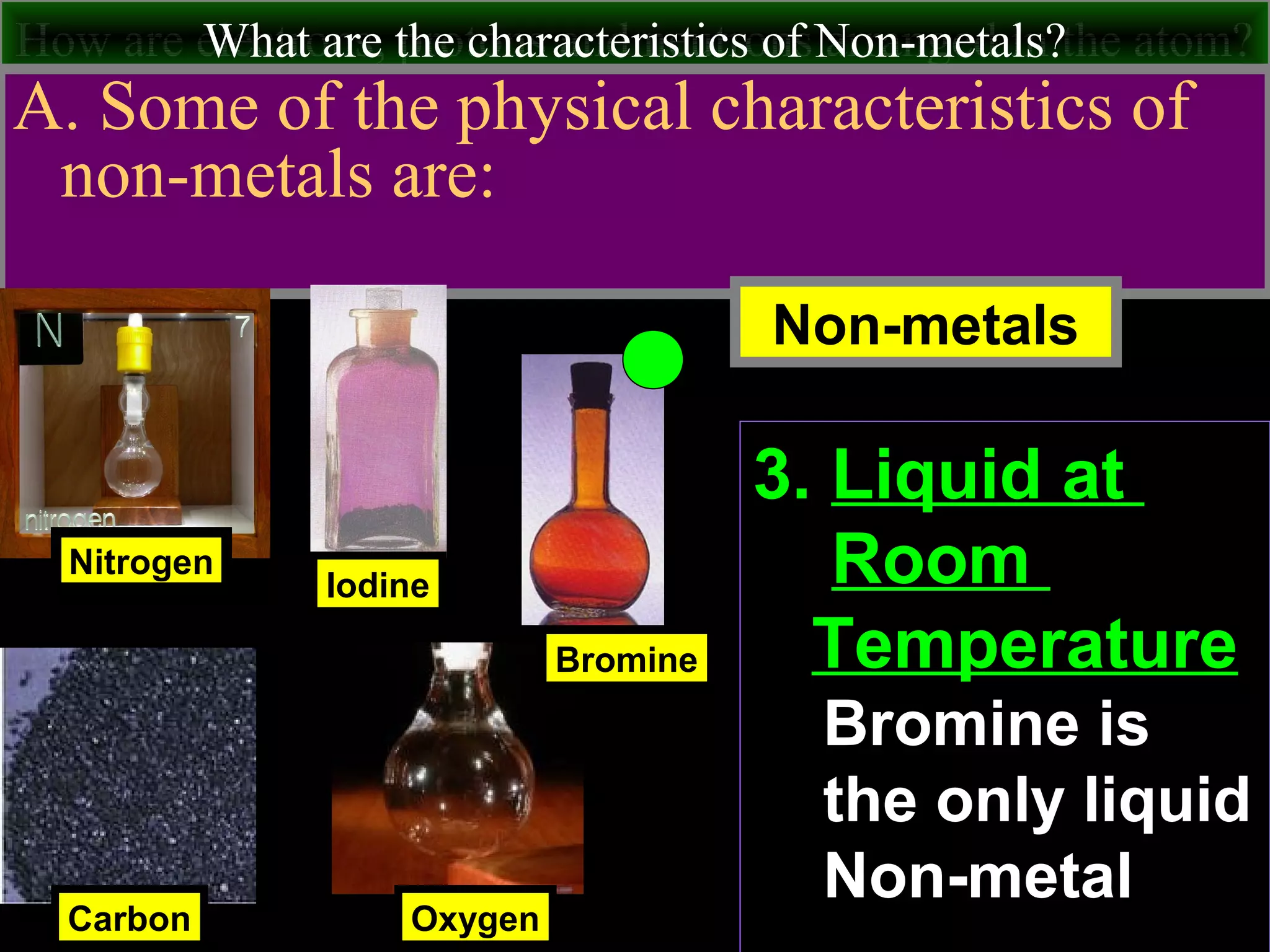 How are electrons, protons and neutrons arranged in the atom?What are the characteristics of Non-metals?
A. Some of the physical characteristics of
non-metals are:
Nitrogen
Carbon
Iodine
Non-metals
Oxygen
Bromine
3. Liquid at
Room
Temperature
Bromine is
the only liquid
Non-metal
 