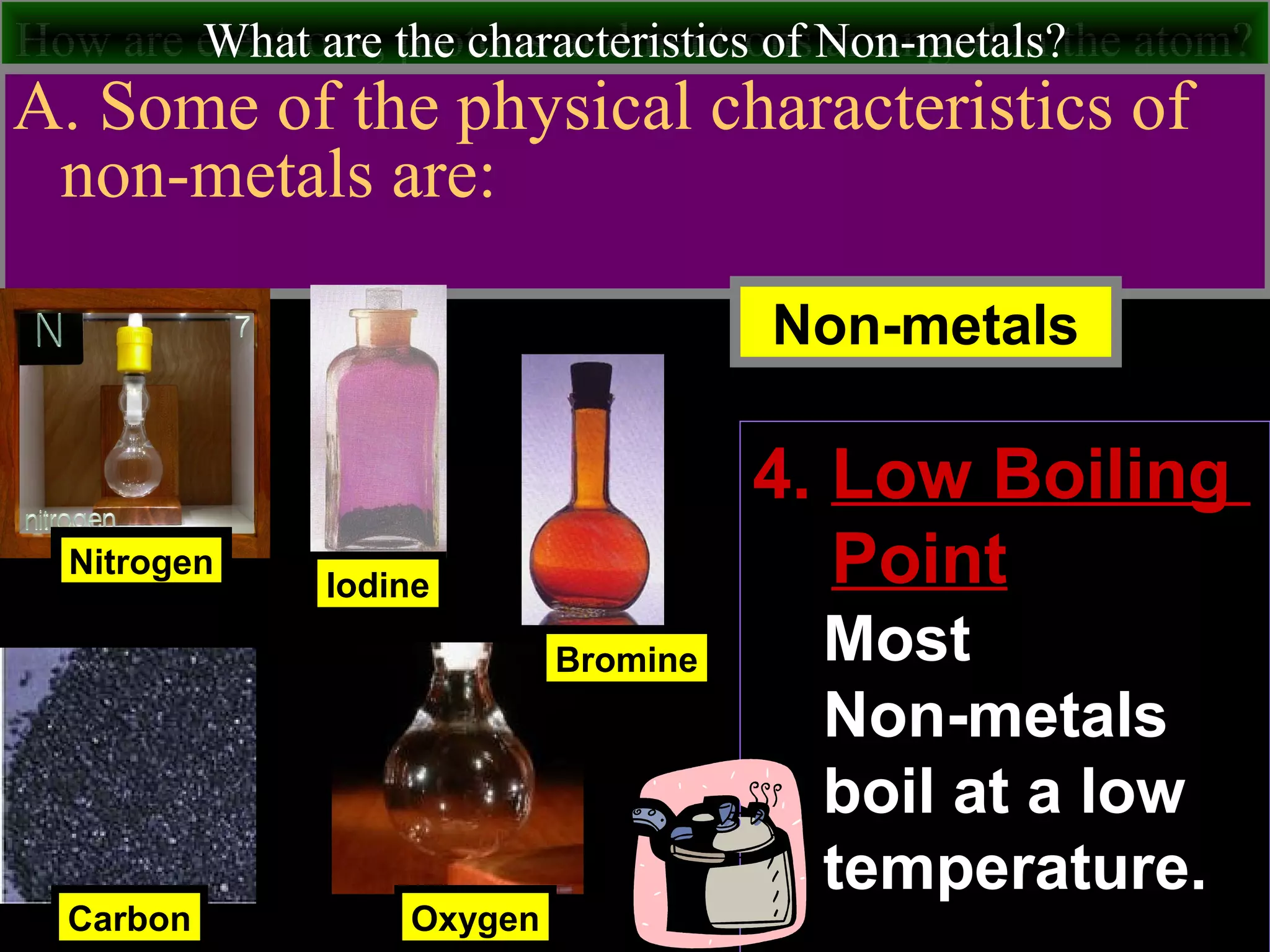 How are electrons, protons and neutrons arranged in the atom?What are the characteristics of Non-metals?
A. Some of the physical characteristics of
non-metals are:
Nitrogen
Carbon
Iodine
Non-metals
Oxygen
Bromine
4. Low Boiling
Point
Most
Non-metals
boil at a low
temperature.
 