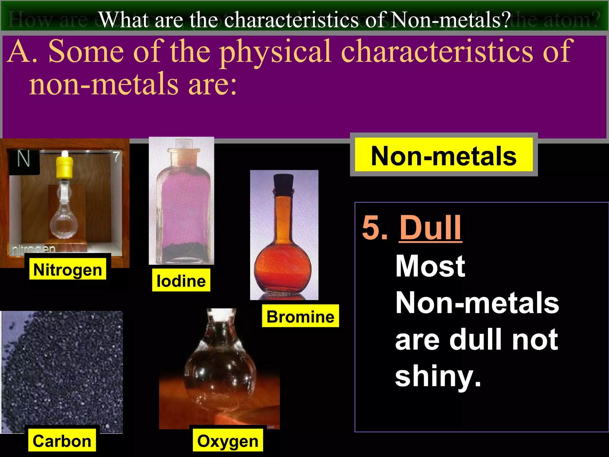 How are electrons, protons and neutrons arranged in the atom?What are the characteristics of Non-metals?
A. Some of the physical characteristics of
non-metals are:
Nitrogen
Carbon
Iodine
Non-metals
Oxygen
Bromine
5. Dull
Most
Non-metals
are dull not
shiny.
 