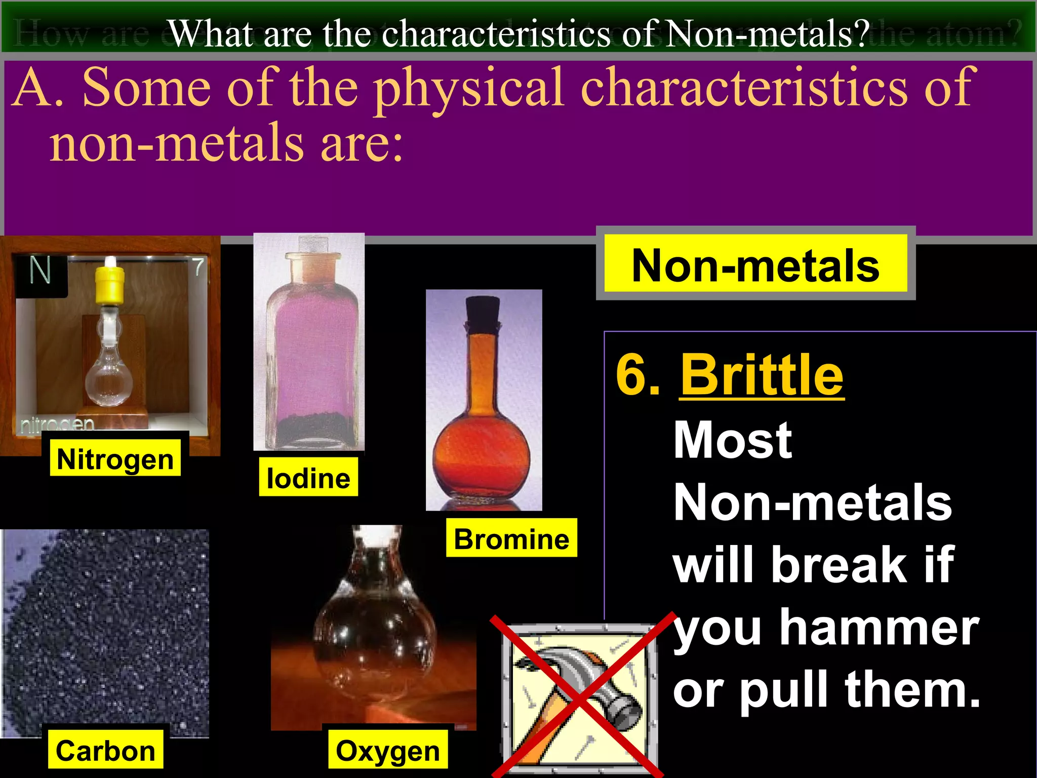 How are electrons, protons and neutrons arranged in the atom?What are the characteristics of Non-metals?
A. Some of the physical characteristics of
non-metals are:
Nitrogen
Carbon
Iodine
Non-metals
Oxygen
Bromine
6. Brittle
Most
Non-metals
will break if
you hammer
or pull them.
 