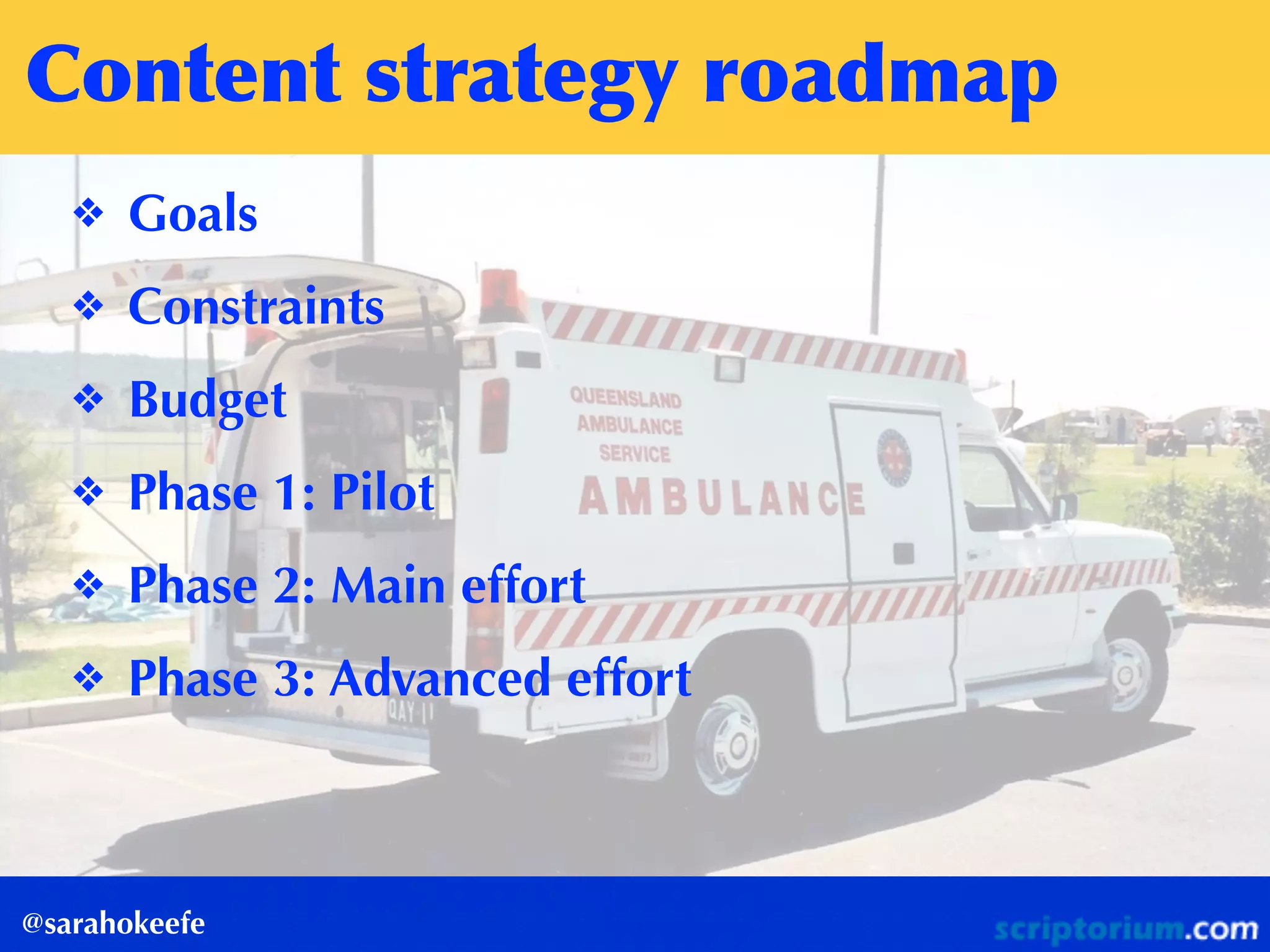 Content	
 strategy	
 roadmap
@sarahokeefe
❖ Goals
❖ Constraints
❖ Budget
❖ Phase 1: Pilot
❖ Phase 2: Main effort
❖ Phase 3: Advanced effort
 
