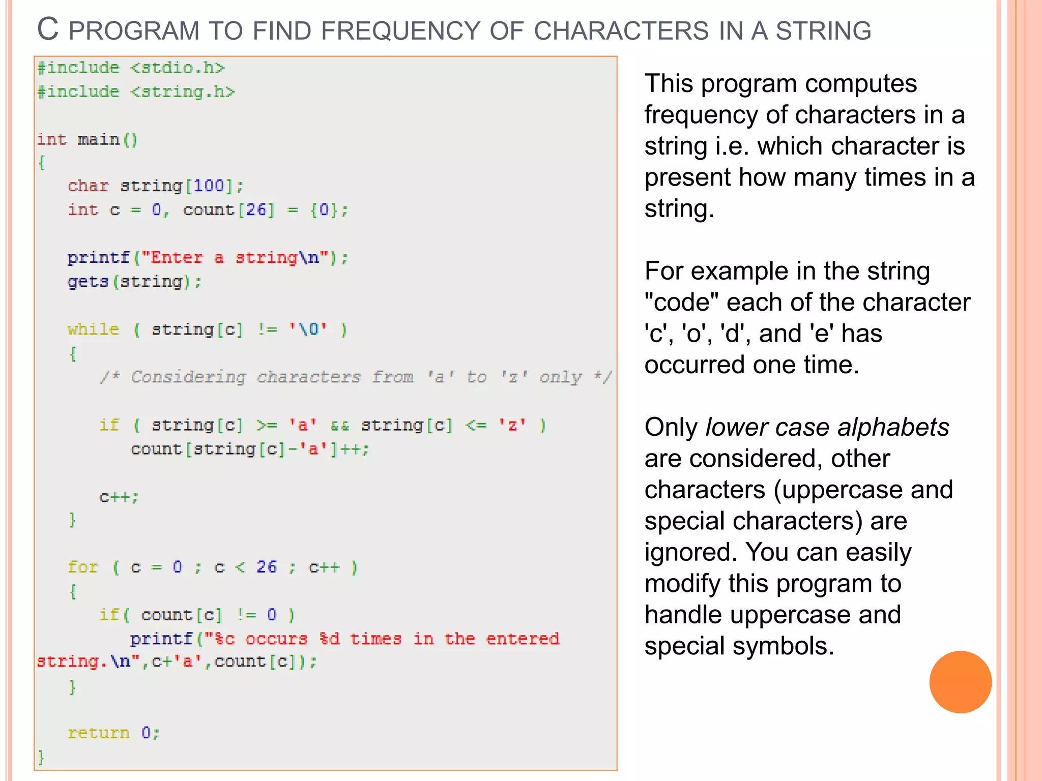 C PROGRAM TO FIND FREQUENCY OF CHARACTERS IN A STRING
This program computes
frequency of characters in a
string i.e. which character is
present how many times in a
string.
For example in the string
"code" each of the character
'c', 'o', 'd', and 'e' has
occurred one time.
Only lower case alphabets
are considered, other
characters (uppercase and
special characters) are
ignored. You can easily
modify this program to
handle uppercase and
special symbols.
 