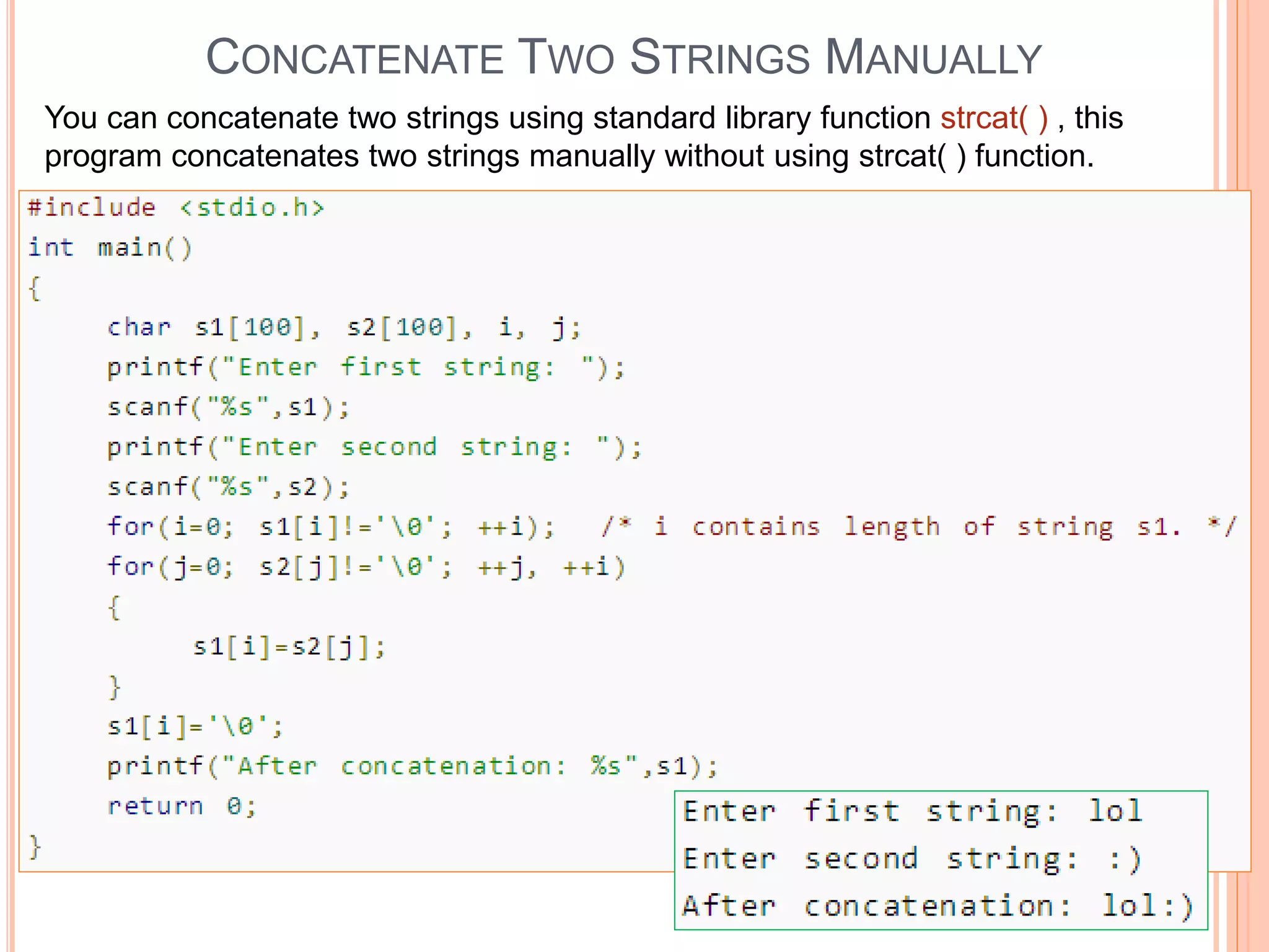 CONCATENATE TWO STRINGS MANUALLY
You can concatenate two strings using standard library function strcat( ) , this
program concatenates two strings manually without using strcat( ) function.
 