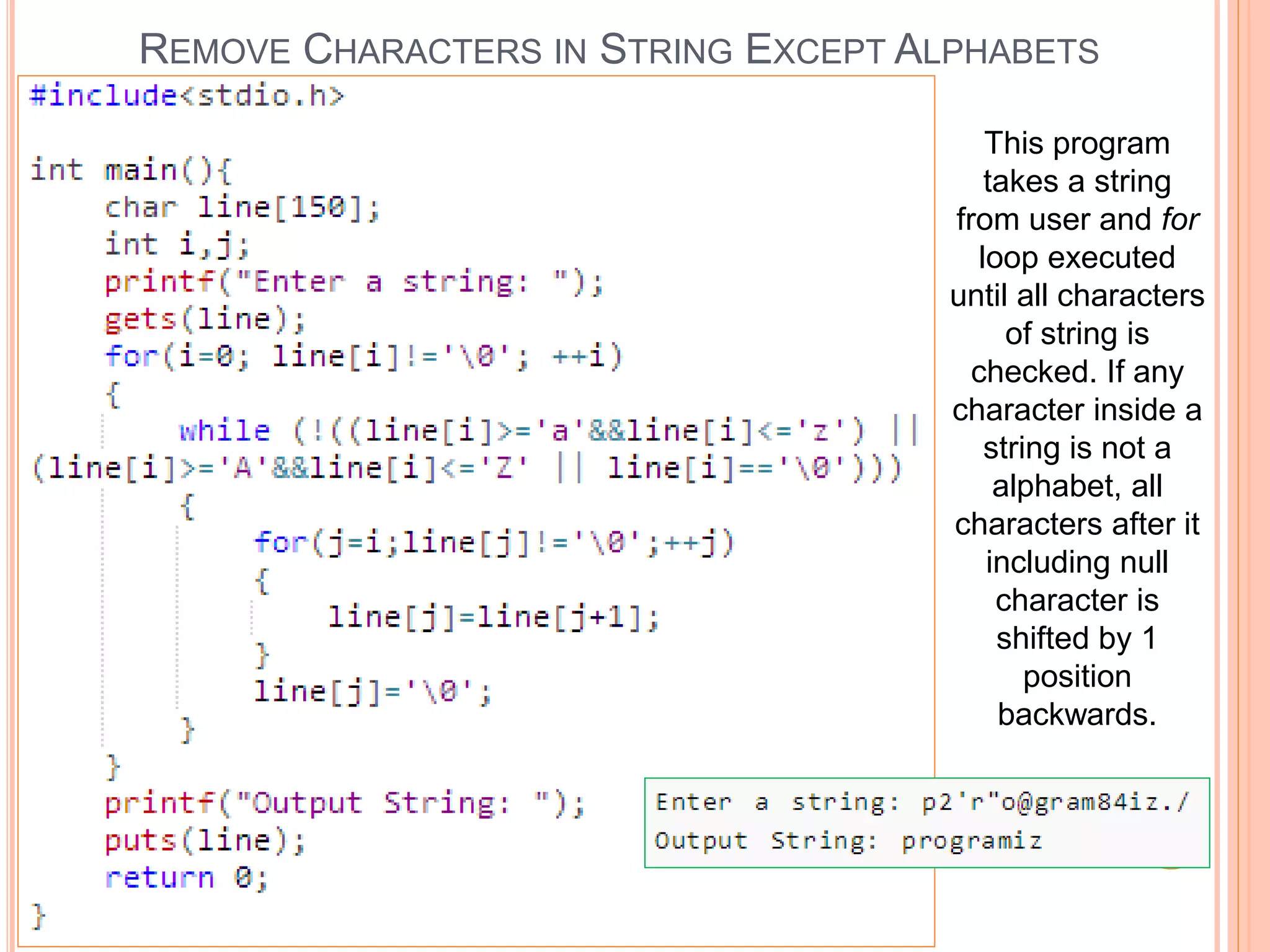 REMOVE CHARACTERS IN STRING EXCEPT ALPHABETS
This program
takes a string
from user and for
loop executed
until all characters
of string is
checked. If any
character inside a
string is not a
alphabet, all
characters after it
including null
character is
shifted by 1
position
backwards.
 
