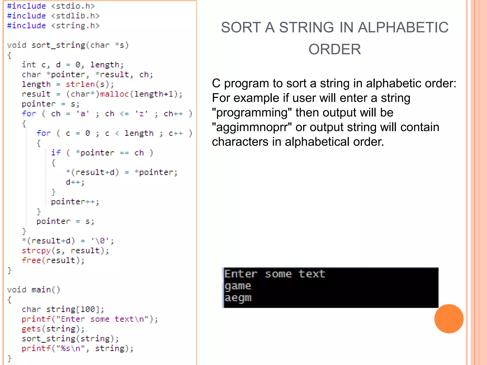 SORT A STRING IN ALPHABETIC
ORDER
C program to sort a string in alphabetic order:
For example if user will enter a string
"programming" then output will be
"aggimmnoprr" or output string will contain
characters in alphabetical order.
 
