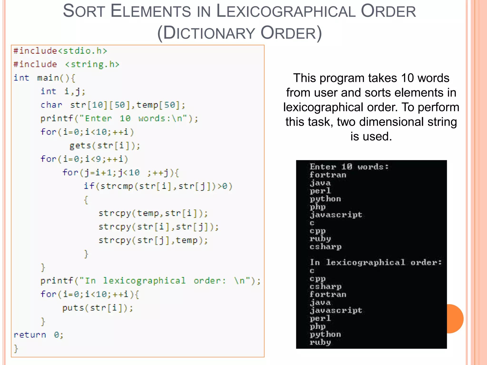 SORT ELEMENTS IN LEXICOGRAPHICAL ORDER
(DICTIONARY ORDER)
This program takes 10 words
from user and sorts elements in
lexicographical order. To perform
this task, two dimensional string
is used.
 