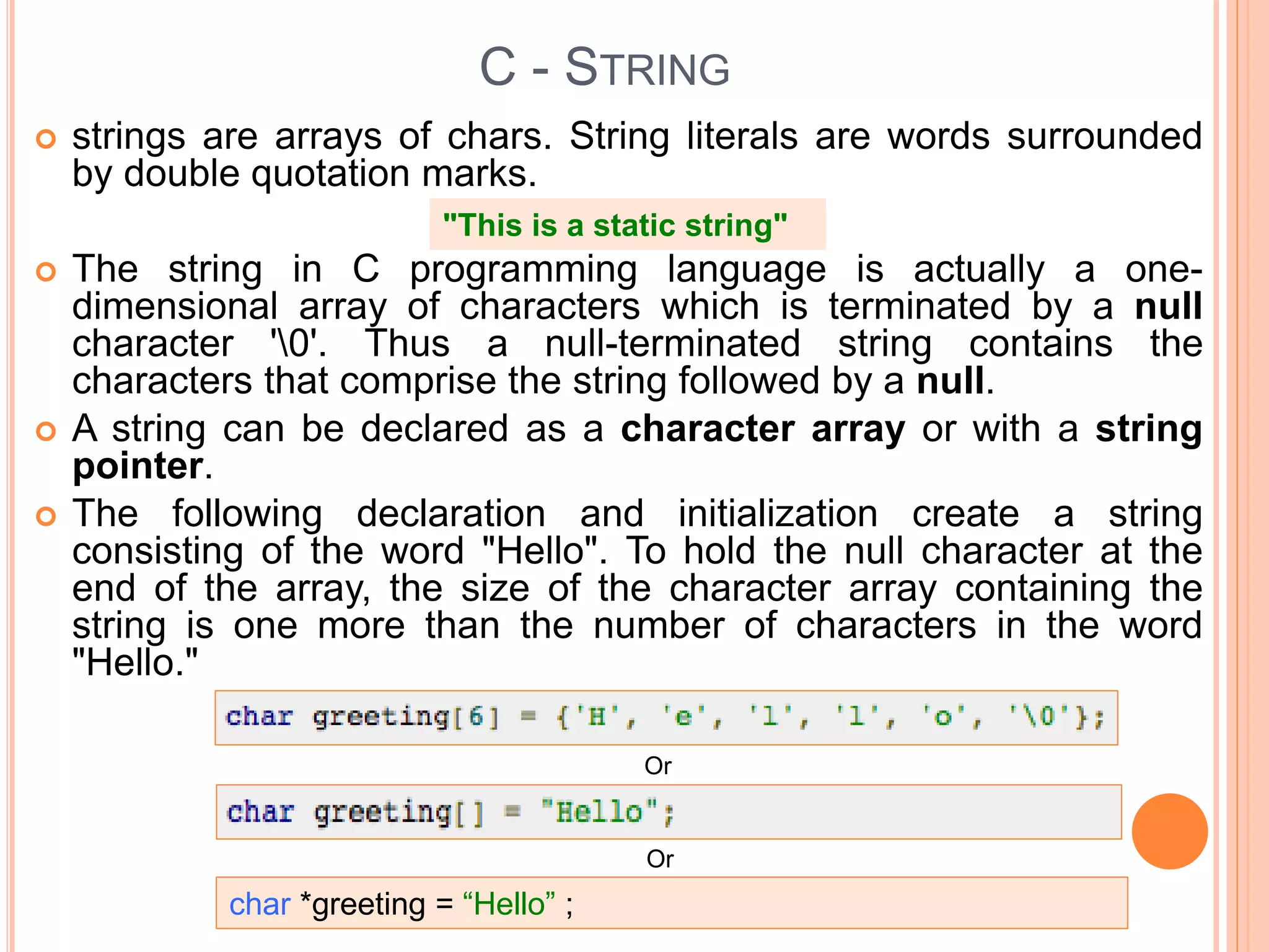 C - STRING
 strings are arrays of chars. String literals are words surrounded
by double quotation marks.
 The string in C programming language is actually a one-
dimensional array of characters which is terminated by a null
character '0'. Thus a null-terminated string contains the
characters that comprise the string followed by a null.
 A string can be declared as a character array or with a string
pointer.
 The following declaration and initialization create a string
consisting of the word "Hello". To hold the null character at the
end of the array, the size of the character array containing the
string is one more than the number of characters in the word
"Hello."
"This is a static string"
Or
Or
char *greeting = “Hello” ;
 