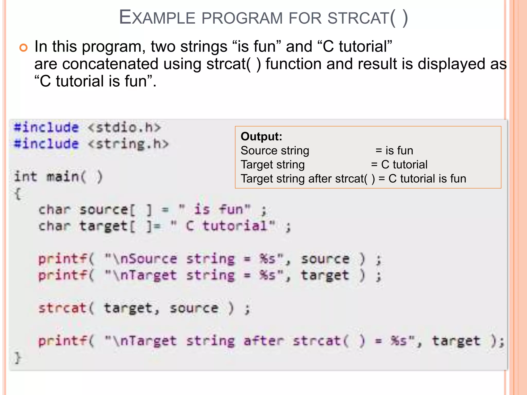 EXAMPLE PROGRAM FOR STRCAT( )
 In this program, two strings “is fun” and “C tutorial”
are concatenated using strcat( ) function and result is displayed as
“C tutorial is fun”.
Output:
Source string = is fun
Target string = C tutorial
Target string after strcat( ) = C tutorial is fun
 