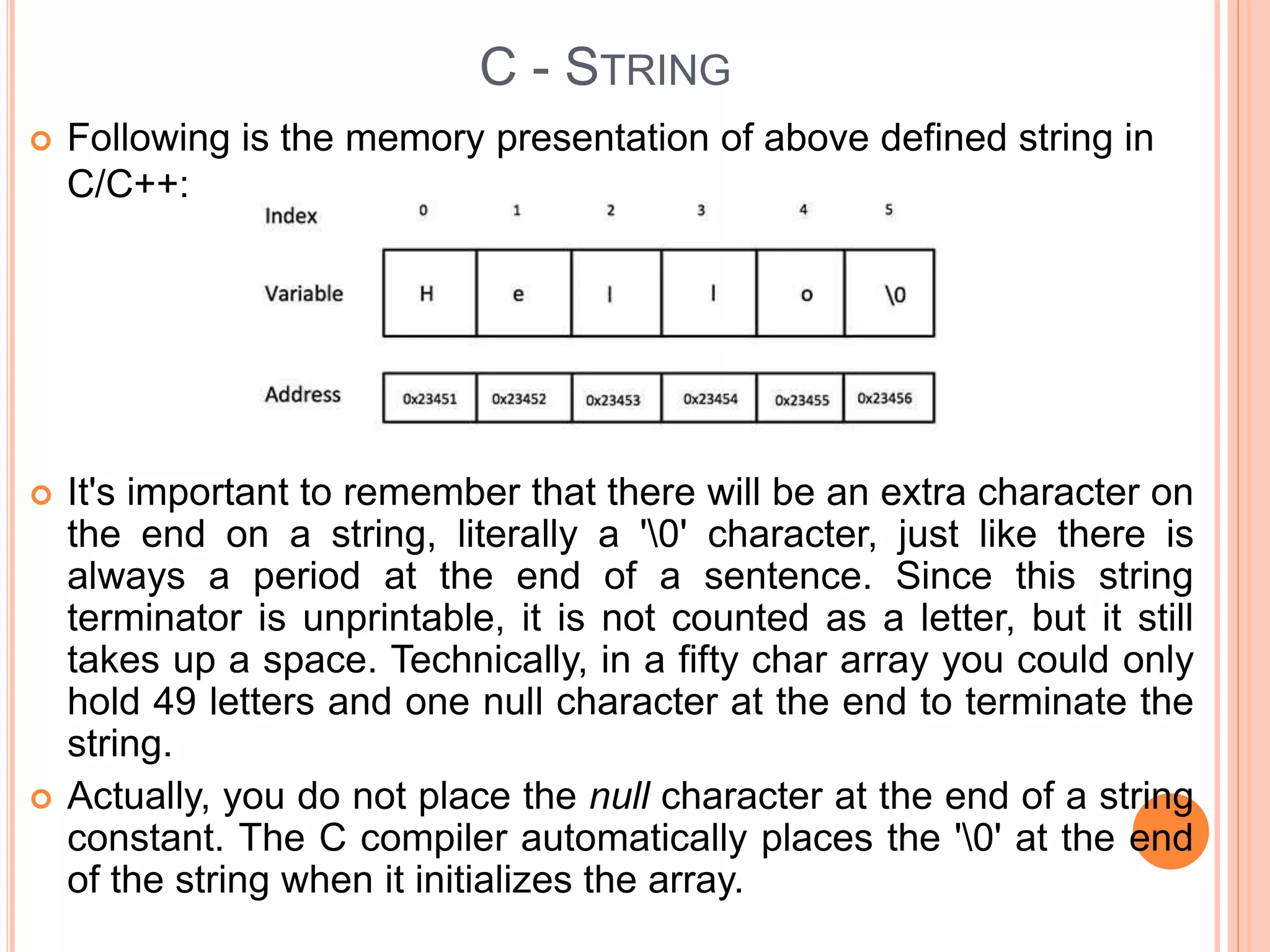  Following is the memory presentation of above defined string in
C/C++:
C - STRING
 It's important to remember that there will be an extra character on
the end on a string, literally a '0' character, just like there is
always a period at the end of a sentence. Since this string
terminator is unprintable, it is not counted as a letter, but it still
takes up a space. Technically, in a fifty char array you could only
hold 49 letters and one null character at the end to terminate the
string.
 Actually, you do not place the null character at the end of a string
constant. The C compiler automatically places the '0' at the end
of the string when it initializes the array.
 