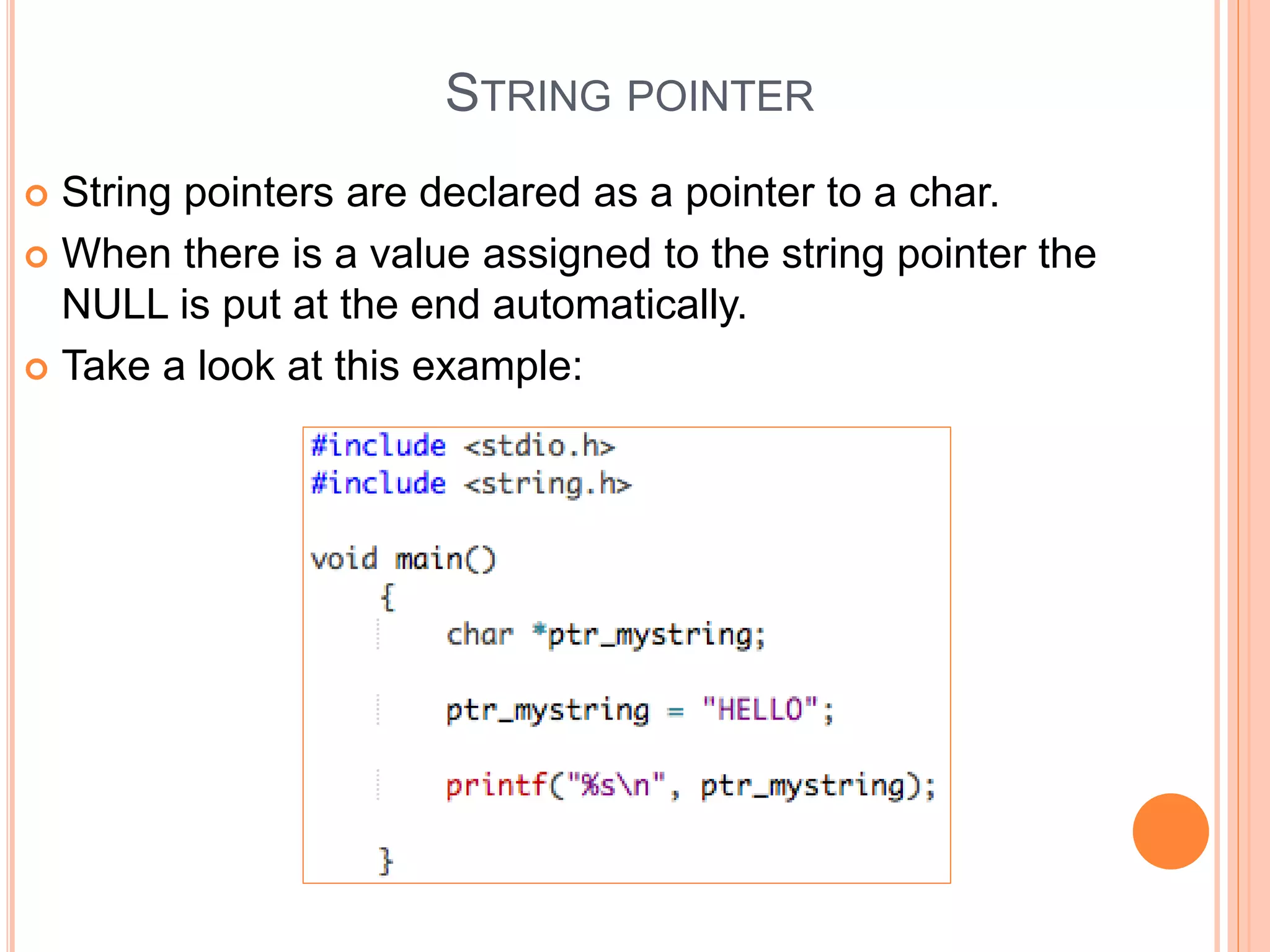 STRING POINTER
 String pointers are declared as a pointer to a char.
 When there is a value assigned to the string pointer the
NULL is put at the end automatically.
 Take a look at this example:
 