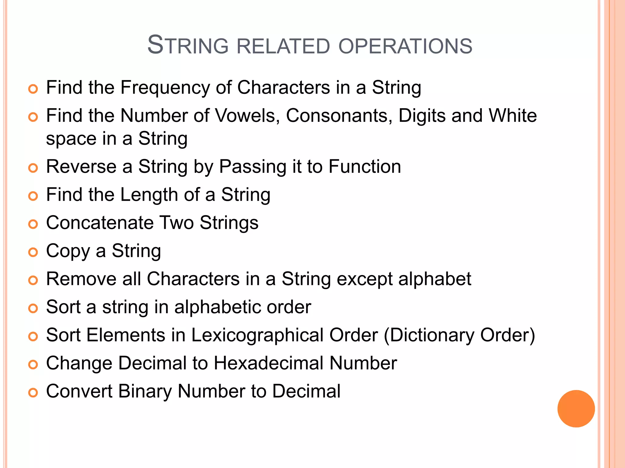 STRING RELATED OPERATIONS
 Find the Frequency of Characters in a String
 Find the Number of Vowels, Consonants, Digits and White
space in a String
 Reverse a String by Passing it to Function
 Find the Length of a String
 Concatenate Two Strings
 Copy a String
 Remove all Characters in a String except alphabet
 Sort a string in alphabetic order
 Sort Elements in Lexicographical Order (Dictionary Order)
 Change Decimal to Hexadecimal Number
 Convert Binary Number to Decimal
 