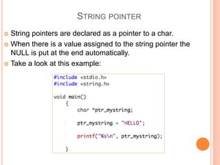 STRING POINTER
 String pointers are declared as a pointer to a char.
 When there is a value assigned to the string pointer the
NULL is put at the end automatically.
 Take a look at this example:
 