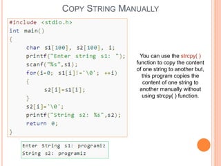 COPY STRING MANUALLY
You can use the strcpy( )
function to copy the content
of one string to another but,
this program copies the
content of one string to
another manually without
using strcpy( ) function.
 