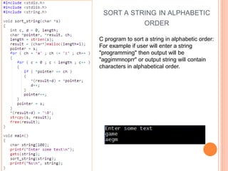SORT A STRING IN ALPHABETIC
ORDER
C program to sort a string in alphabetic order:
For example if user will enter a string
"programming" then output will be
"aggimmnoprr" or output string will contain
characters in alphabetical order.
 