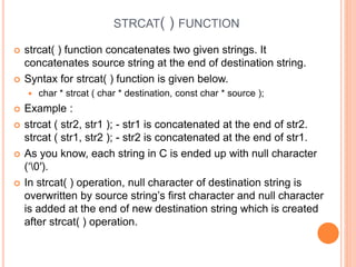 STRCAT( ) FUNCTION
 strcat( ) function concatenates two given strings. It
concatenates source string at the end of destination string.
 Syntax for strcat( ) function is given below.
 char * strcat ( char * destination, const char * source );
 Example :
 strcat ( str2, str1 ); - str1 is concatenated at the end of str2.
strcat ( str1, str2 ); - str2 is concatenated at the end of str1.
 As you know, each string in C is ended up with null character
(‘0′).
 In strcat( ) operation, null character of destination string is
overwritten by source string’s first character and null character
is added at the end of new destination string which is created
after strcat( ) operation.
 