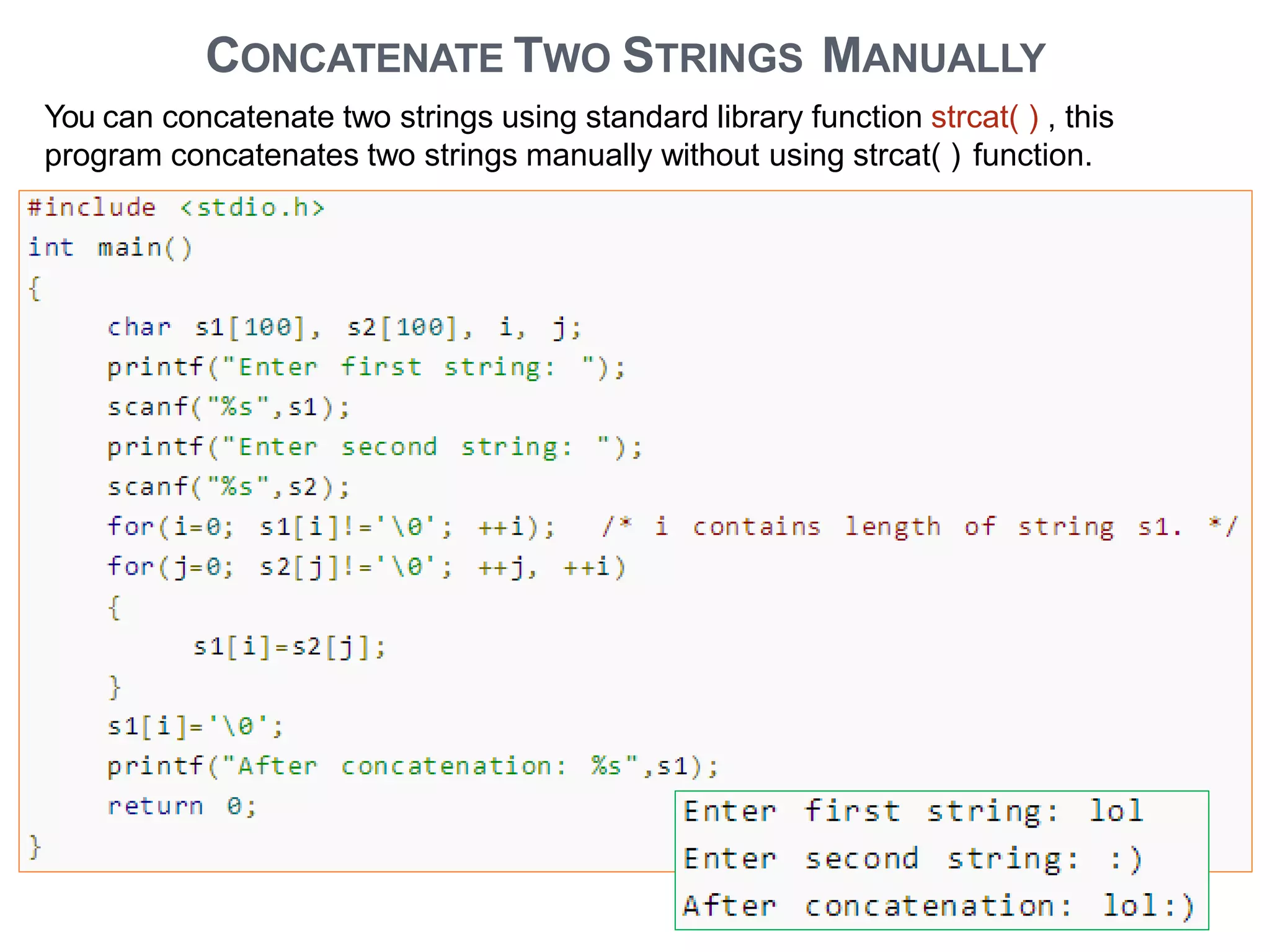 CONCATENATE TWO STRINGS MANUALLY
You can concatenate two strings using standard library function strcat( ) , this
program concatenates two strings manually without using strcat( ) function.
 