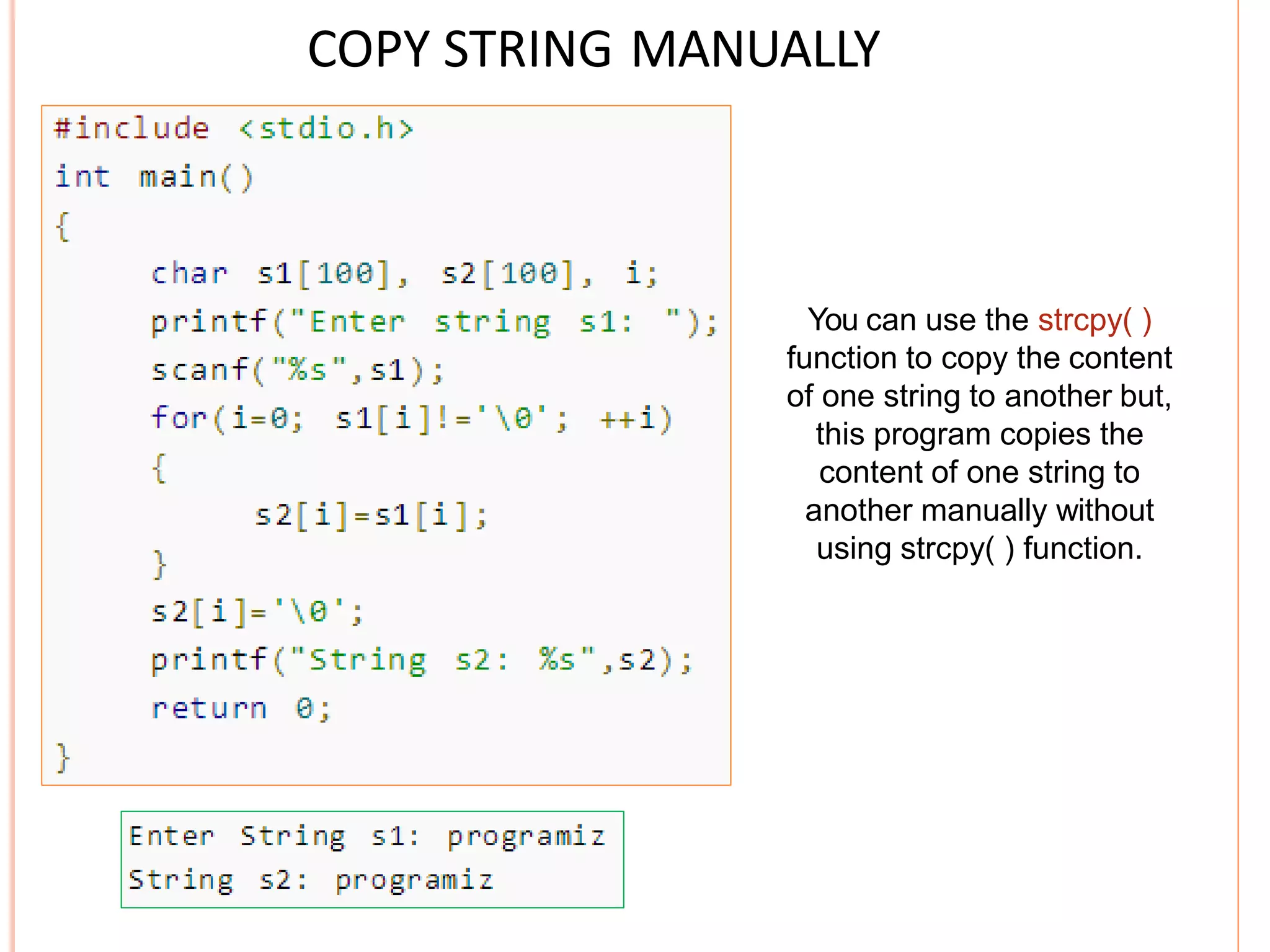 COPY STRING MANUALLY
You can use the strcpy( )
function to copy the content
of one string to another but,
this program copies the
content of one string to
another manually without
using strcpy( ) function.
 