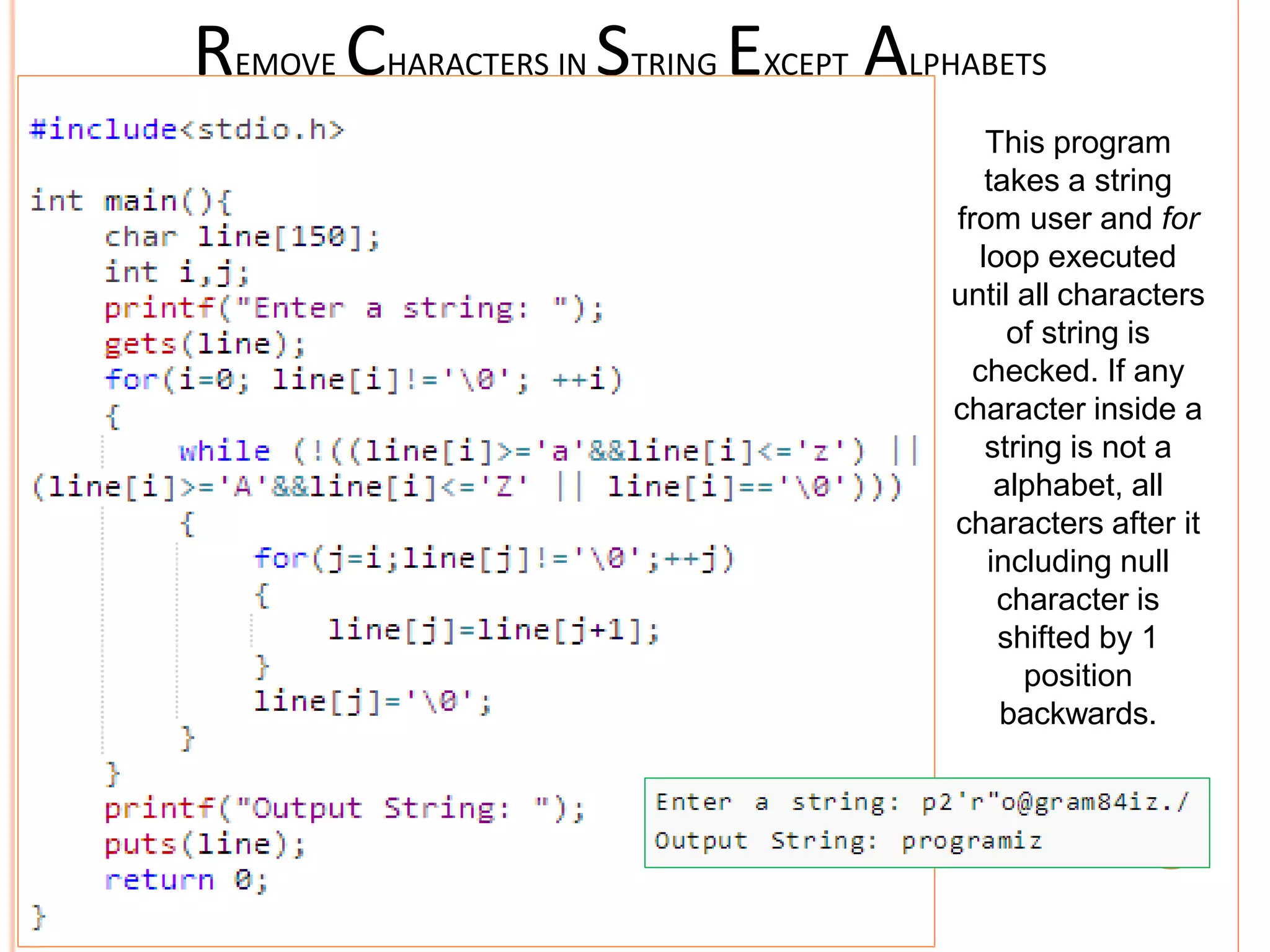 REMOVE CHARACTERS IN STRING EXCEPT ALPHABETS
This program
takes a string
from user and for
loop executed
until all characters
of string is
checked. If any
character inside a
string is not a
alphabet, all
characters after it
including null
character is
shifted by 1
position
backwards.
 