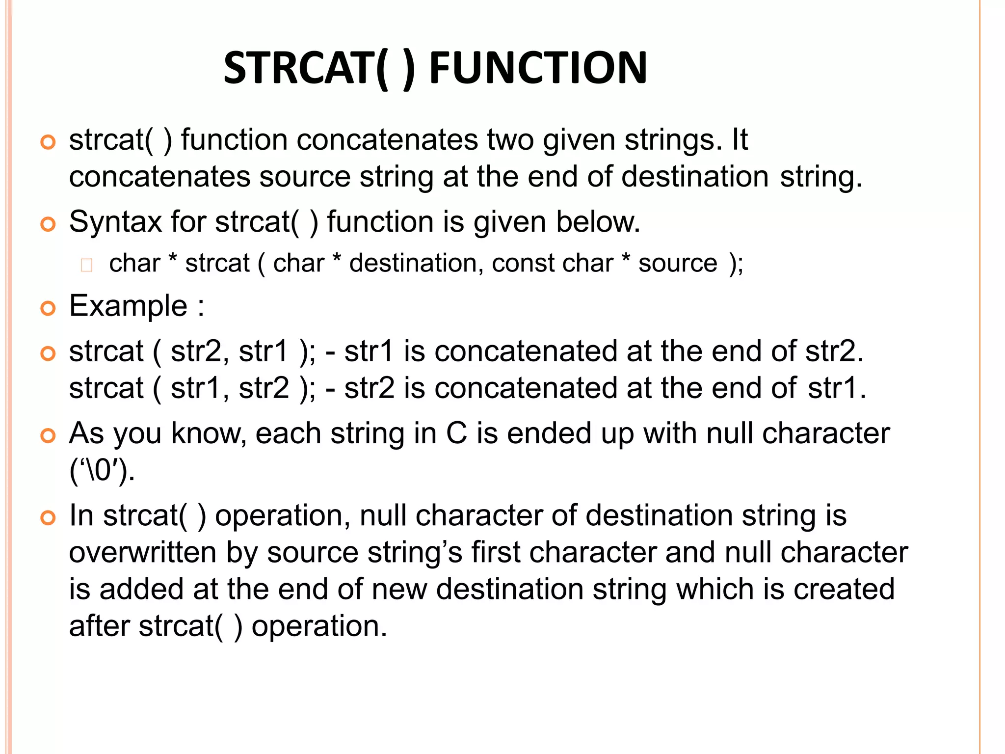 STRCAT( ) FUNCTION
 strcat( ) function concatenates two given strings. It
concatenates source string at the end of destination string.
 Syntax for strcat( ) function is given below.
char * strcat ( char * destination, const char * source );
 Example :
 strcat ( str2, str1 ); - str1 is concatenated at the end of str2.
strcat ( str1, str2 ); - str2 is concatenated at the end of str1.
 As you know, each string in C is ended up with null character
(‘0′).
 In strcat( ) operation, null character of destination string is
overwritten by source string’s first character and null character
is added at the end of new destination string which is created
after strcat( ) operation.
 