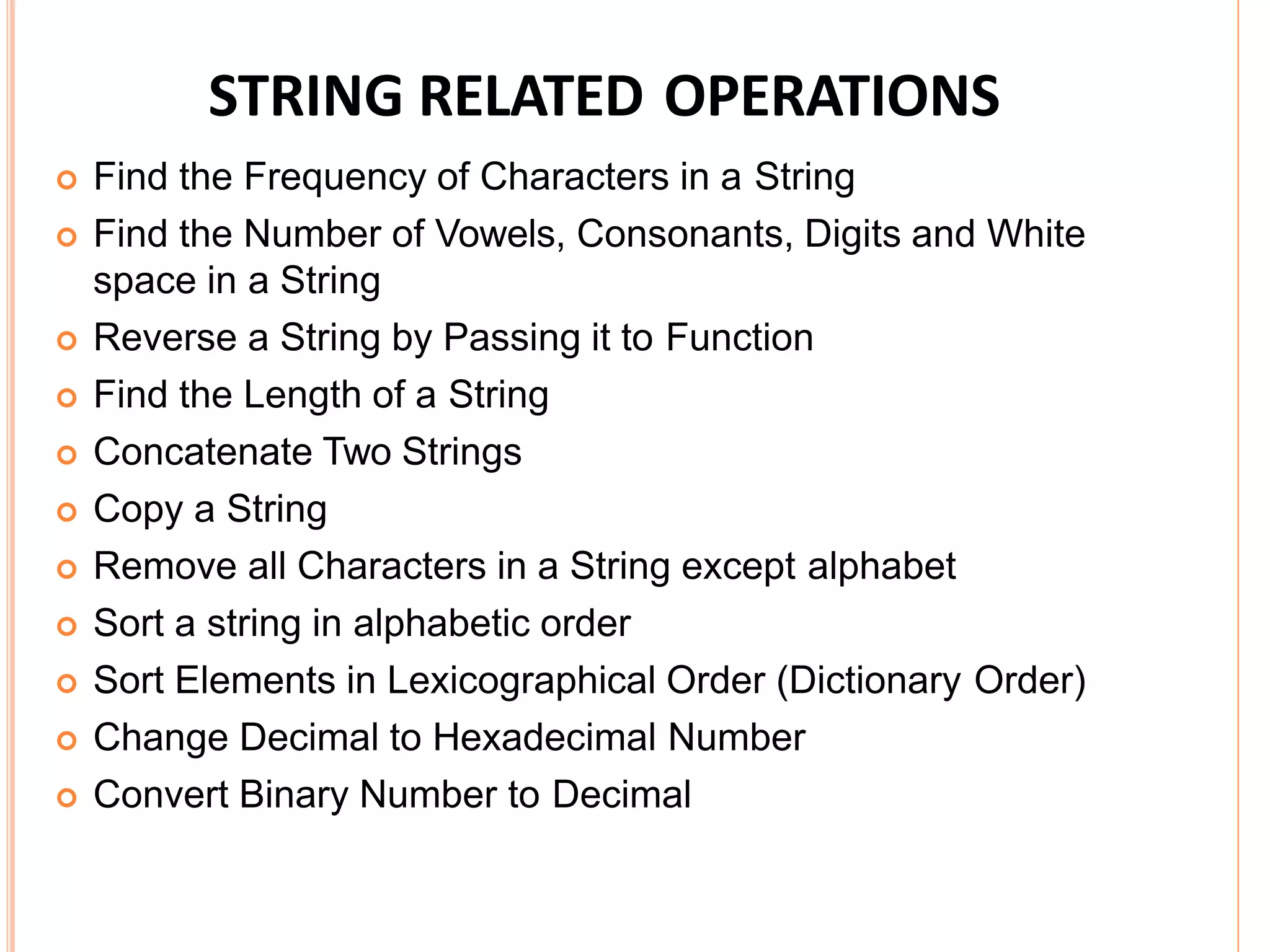 STRING RELATED OPERATIONS
 Find the Frequency of Characters in a String
 Find the Number of Vowels, Consonants, Digits and White
space in a String
 Reverse a String by Passing it to Function
 Find the Length of a String
 Concatenate Two Strings
 Copy a String
 Remove all Characters in a String except alphabet
 Sort a string in alphabetic order
 Sort Elements in Lexicographical Order (Dictionary Order)
 Change Decimal to Hexadecimal Number
 Convert Binary Number to Decimal
 