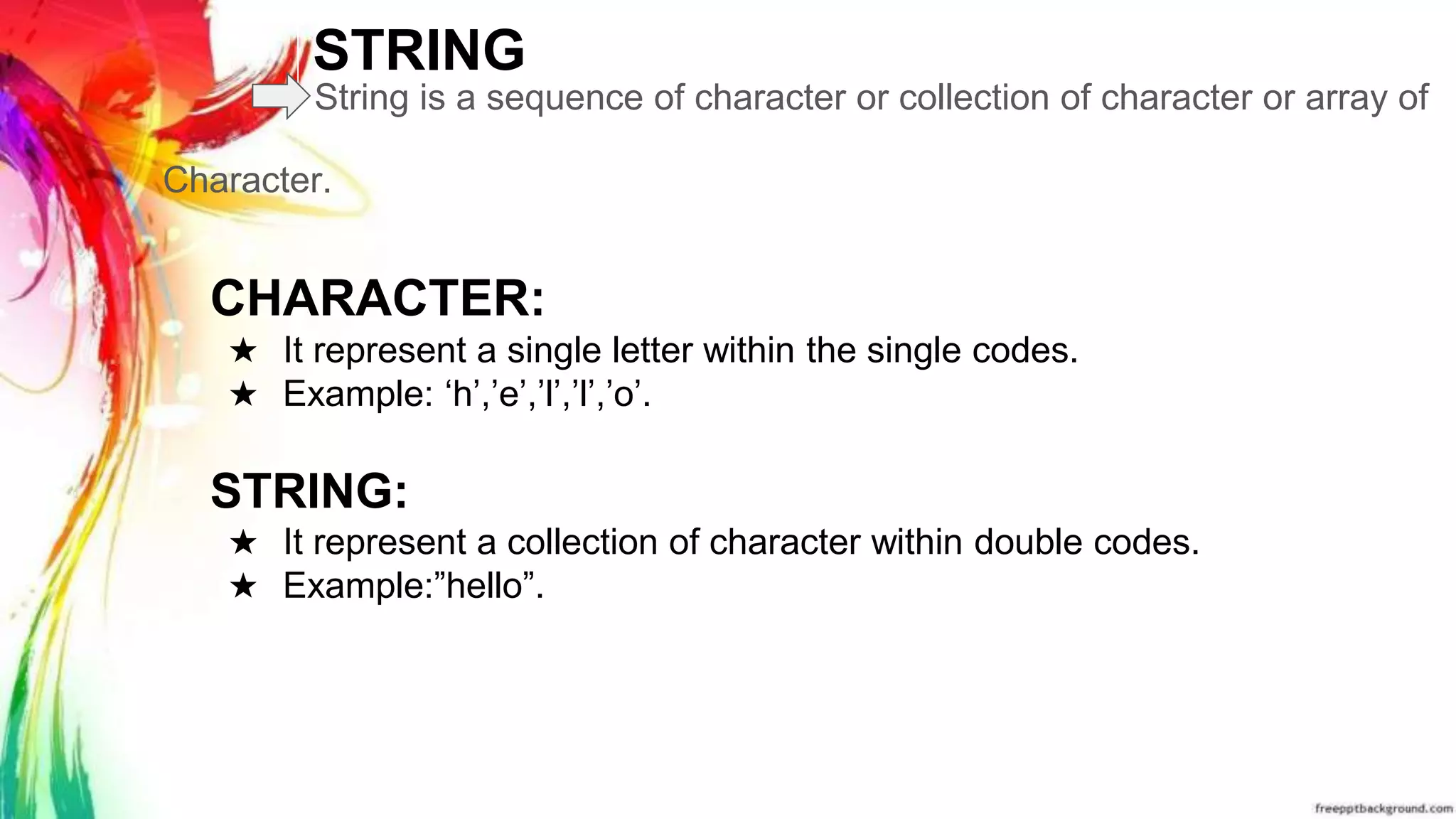 STRING
String is a sequence of character or collection of character or array of
Character.
CHARACTER:
★ It represent a single letter within the single codes.
★ Example: ‘h’,’e’,’l’,’l’,’o’.
STRING:
★ It represent a collection of character within double codes.
★ Example:”hello”.
 