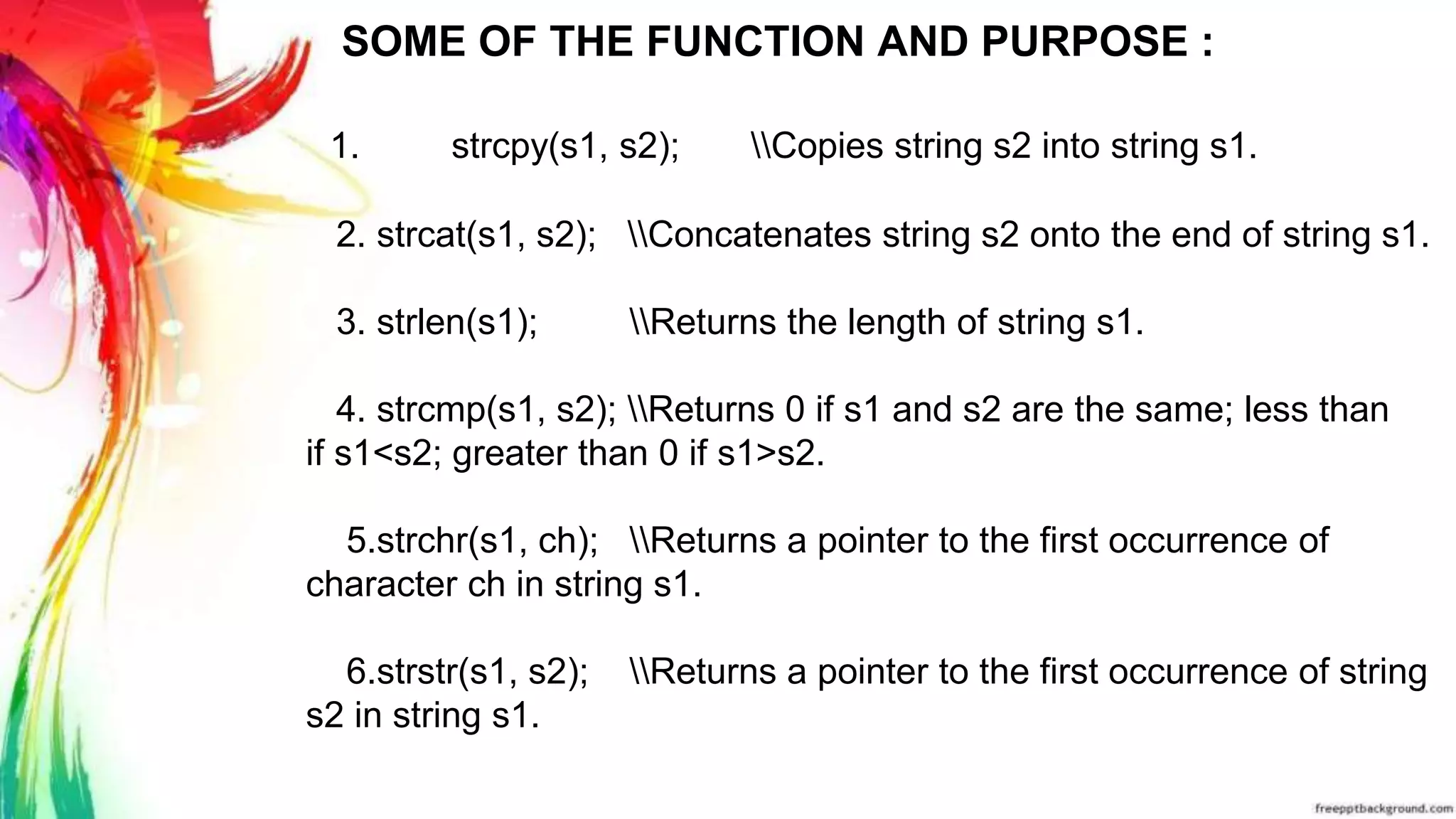 SOME OF THE FUNCTION AND PURPOSE :
1. strcpy(s1, s2); Copies string s2 into string s1.
2. strcat(s1, s2); Concatenates string s2 onto the end of string s1.
3. strlen(s1); Returns the length of string s1.
4. strcmp(s1, s2); Returns 0 if s1 and s2 are the same; less than
if s1<s2; greater than 0 if s1>s2.
5.strchr(s1, ch); Returns a pointer to the first occurrence of
character ch in string s1.
6.strstr(s1, s2); Returns a pointer to the first occurrence of string
s2 in string s1.
 