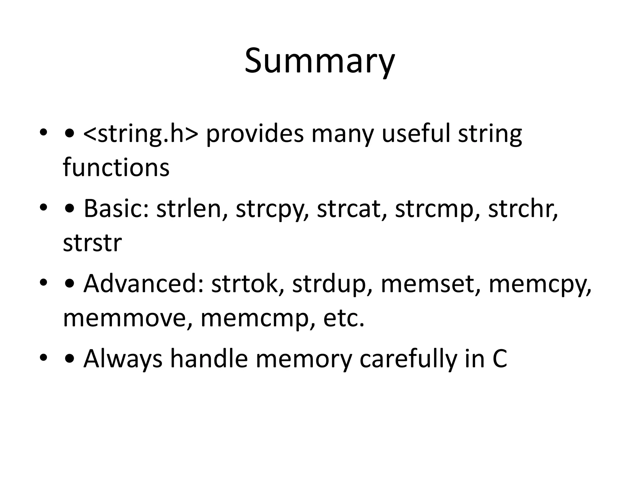 Summary
• • <string.h> provides many useful string
functions
• • Basic: strlen, strcpy, strcat, strcmp, strchr,
strstr
• • Advanced: strtok, strdup, memset, memcpy,
memmove, memcmp, etc.
• • Always handle memory carefully in C
 