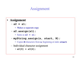 13
Assignment
• Assignment
– s2 = s1;
• Makes a separate copy
– s2.assign(s1);
• Same as s2 = s1;
– myString.assign(s, start, N);
• Copies N characters from s, beginning at index start
– Individual character assignment
• s2[0] = s3[2];
 