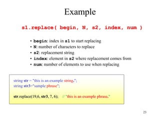23
Example
s1.replace( begin, N, s2, index, num )
• begin: index in s1 to start replacing
• N: number of characters to replace
• s2: replacement string
• index: element in s2 where replacement comes from
• num: number of elements to use when replacing
string str = "this is an example string.";
string str3="sample phrase";
str.replace(19,6, str3, 7, 6); // "this is an example phrase."
 
