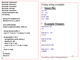 31
#include <iostream>
#include <fstream>
#include <iomanip>
#include <string>
#include <sstream>
using namespace std;
int main(){
string s1("mydata.txt");
ifstream in( s1.c_str() );
char buffer[1024];
while( in.getline( buffer, 1024 ) ){
string stemp( buffer );
cout << "Line is:" << stemp << endl;
if( stemp[0] != '#' ){
stringstream stris( stemp );
double d1, d2;
stris >> d1 >> d2;
cout << d1 << "," << d2 << endl;
}
cout << endl;
}
in.close();
return 0;
}
Using string example
• Input file:
1.0 2.0
1.1 2.4
1.8 2.8
#1.34 2.99
1.4 8.99
• Example Output:
Line is:1.0 2.0
1,2
Line is:1.1 2.4
1.1,2.4
Line is:1.8 2.8
1.8,2.8
Line is:#1.34 2.99
Line is:1.4 8.99
1.4,8.99
(or could use strtok, C String tokenizers)
 