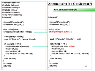 32
#include <iostream>
#include <fstream>
#include <iomanip>
#include <string>
#include <sstream>
using namespace std;
int main(){
string s1("mydata.txt");
ifstream in( s1.c_str() );
char buffer[1024];
while( in.getline( buffer, 1024 ) ){
string stemp( buffer );
cout << "Line is:" << stemp << endl;
if( stemp[0] != '#' ){
stringstream stris( stemp );
double d1, d2;
stris >> d1 >> d2;
cout << d1 << "," << d2 << endl;
}
cout << endl;
}
in.close();
return 0;
}
int main(){
string s1("mydata.txt");
ifstream in( s1.c_str() );
string buffer;
while(getline( in, buffer ) ){
cout << "Line is:" << buffer << endl;
if( buffer[0] != '#' ){
istringstream stris( buffer );
double d1, d2;
stris >> d1 >> d2;
cout << "data: " << d1 << "," << d2 << endl;
}
cout << endl;
}
in.close();
return 0;
}
File_stringstream2.cpp
Alternatively: (no C-style char*)
 