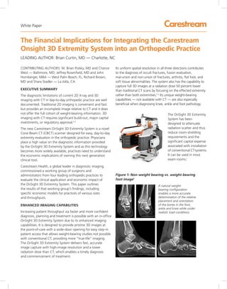 LEADING AUTHOR: Brian Curtin, MD — Charlotte, NC
The Financial Implications for Integrating the Carestream
Onsight 3D Extremity System into an Orthopedic Practice
CONTRIBUTING AUTHORS: M. Brian Polsky, MD and Chance
West — Baltimore, MD; Jeffrey Rosenfield, MD and John
Hornberger, MBA — West Palm Beach, FL; Richard Brown,
MD and Shara Stadler — La Jolla, CA
EXECUTIVE SUMMARY
The diagnostic limitations of current 2D X-ray and 3D
imaging with CT in day-to-day orthopedic practice are well
documented. Traditional 2D imaging is convenient and fast
but provides an incomplete image relative to CT and it does
not offer the full cohort of weight-bearing information. 3D
imaging with CT requires significant build-out, major capital
investments, or regulatory approval.1,2
The new Carestream OnSight 3D Extremity System is a novel
Cone Beam CT (CBCT) scanner designed for easy, day-to-day
extremity evaluation in the orthopedic practice. Physicians
place a high value on the diagnostic information provided
by the OnSight 3D Extremity System and as this technology
becomes more widely available, practices need to understand
the economic implications of owning this next generation
clinical tool.
Carestream Health, a global leader in diagnostic imaging,
commissioned a working group of surgeons and
administrators from four leading orthopedic practices to
evaluate the clinical application and economic impact of
the OnSight 3D Extremity System. This paper outlines
the results of that working group’s findings, including
specific economic models for practices of various sizes
and throughputs.
ENHANCED IMAGING CAPABILITIES
Increasing patient throughput via faster and more confident
diagnosis, planning and treatment is possible with an in-office
OnSight 3D Extremity System due to its enhanced imaging
capabilities. It is designed to provide pristine 3D images at
the point-of-care with a wide-door opening for easy step-in
patient access that allows weight-bearing studies not possible
with conventional CT, providing more “true-life” imaging.
The OnSight 3D Extremity System delivers fast, accurate
image capture with high-image resolution and a lower
radiation dose than CT, which enables a timely diagnosis
and commencement of treatment.
A natural weight-
bearing configuration
enables a more accurate
determination of the relative
placement and orientation
of the bones in the foot,
ankle and knee while under
realistic load conditions.
Its uniform spatial resolution in all three directions contributes
to the diagnosis of occult fractures, fusion evaluation,
mal-union and non-union of fractures, arthritis, flat foot, and
soft tissue abnormalities. The system also has the capability to
capture full 3D images at a radiation dose 50 percent lower
than traditional CT scans by focusing on the effected extremity
rather than both extremities.1,2
Its unique weight-bearing
capabilities — not available with CT — are also especially
beneficial when diagnosing knee, ankle and foot pathology.
Figure 1: Non-weight bearing vs. weight-bearing
foot image1
The OnSight 3D Extremity
System has been
designed to attenuate
radiation scatter and thus
reduce room-shielding
requirements and the
significant capital expense
associated with installation
of conventional CTsystems.
It can be used in most
exam rooms.*
White Paper
 