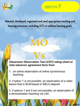 Selected, developed, organized and used appropriate teaching and
learning resources, including ICT, to address learning goals.
MO
Vs
Classroom Observation Tool (COT) rating sheet or
inter-observer agreement form from
1. an online observation of online synchronous
teaching.
2. if option 1 is not possible, an observation of a video
lesson that is SLM-based or MELC-aligned.
3. if options 1 and 2 are not possible, an observation of
a demonstration teaching via LAC.
 